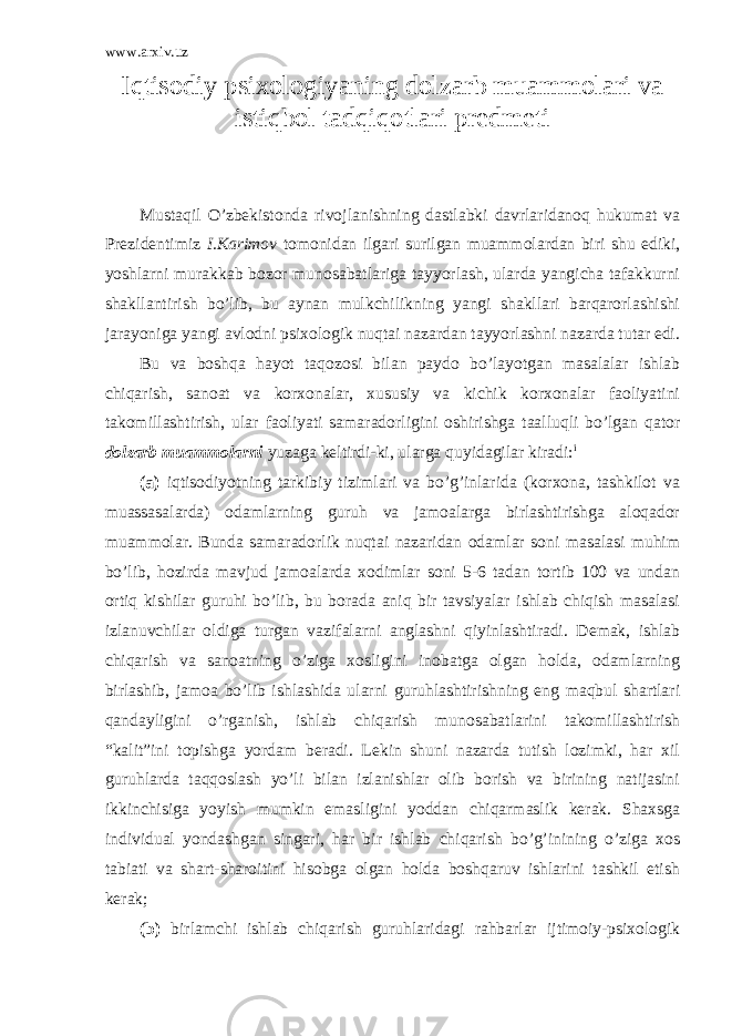 www.arxiv.uz Iqtisodiy psixologiyaning dolzarb muammolari va istiqbol tadqiqotlari predmeti Mustaqil O’zbekistonda rivojlanishning dastlabki davrlaridanoq hukumat va Prezidentimiz I.Karimov tomonidan ilgari surilgan muammolardan biri shu ediki, yoshlarni murakkab bozor munosabatlariga tayyorlash, ularda yangicha tafakkurni shakllantirish bo’lib, bu aynan mulkchilikning yangi shakllari barqarorlashishi jarayoniga yangi avlodni psixologik nuqtai nazardan tayyorlashni nazarda tutar edi. Bu va boshqa hayot taqozosi bilan paydo bo’layotgan masalalar ishlab chiqarish, sanoat va korxonalar, xususiy va kichik korxonalar faoliyatini takomillashtirish, ular faoliyati samaradorligini oshirishga taalluqli bo’lgan qator dolzarb muammolarni yuzaga keltirdi-ki, ularga quyidagilar kiradi: i (a) iqtisodiyotning tarkibiy tizimlari va bo’g’inlarida (korxona, tashkilot va muassasalarda) odamlarning guruh va jamoalarga birlashtirishga aloqador muammolar. Bunda samaradorlik nuqtai nazaridan odamlar soni masalasi muhim bo’lib, hozirda mavjud jamoalarda xodimlar soni 5-6 tadan tortib 100 va undan ortiq kishilar guruhi bo’lib, bu borada aniq bir tavsiyalar ishlab chiqish masalasi izlanuvchilar oldiga turgan vazifalarni anglashni qiyinlashtiradi. Demak, ishlab chiqarish va sanoatning o’ziga xosligini inobatga olgan holda, odamlarning birlashib, jamoa bo’lib ishlashida ularni guruhlashtirishning eng maqbul shartlari qandayligini o’rganish, ishlab chiqarish munosabatlarini takomillashtirish “kalit”ini topishga yordam beradi. Lekin shuni nazarda tutish lozimki, har xil guruhlarda taqqoslash yo’li bilan izlanishlar olib borish va birining natijasini ikkinchisiga yoyish mumkin emasligini yoddan chiqarmaslik kerak. Shaxsga individual yondashgan singari, har bir ishlab chiqarish bo’g’inining o’ziga xos tabiati va shart-sharoitini hisobga olgan holda boshqaruv ishlarini tashkil etish kerak; (b) birlamchi ishlab chiqarish guruhlaridagi rahbarlar ijtimoiy-psixologik 