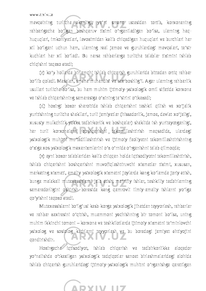 www.arxiv.uz mavqeining turlicha ekanligi, ya’ni smena ustasidan tortib, korxonaning rahbarigacha bo’lgan boshqaruv tizimi o’rganiladigan bo’lsa, ularning haq- huquqlari, imkoniyatlari, lavozimidan kelib chiqadigan huquqlari va burchlari har xil bo’lgani uchun ham, ularning real jamoa va guruhlardagi mavqelari, ta’sir kuchlari har xil bo’ladi. Bu narsa rahbarlarga turlicha talablar tizimini ishlab chiqishni taqazo etadi; (c) ko’p hollarda birlamchi ishlab chiqarish guruhlarida bittadan ortiq rahbar bo’lib qoladi. Masalan, smena muhandisi va sex boshlig’i. Agar ularning rahbarlik usullari turlicha bo’lsa, bu ham muhim ijtimoiy-psixologik omil sifatida korxona va ishlab chiqarishning samarasiga o’zining ta’sirini o’tkazadi; (d) hozirgi bozor sharoitida ishlab chiqarishni tashkil qilish va xo’jalik yuritishning turlicha shakllari, turli jamiyatlar (hissadorlik, jamoa, davlat xo’jaligi, xususiy mulkchilik yakka tadbirkorlik va boshqalar) shaklida ish yuritayotganligi, har turli korxonalarni boshqarishni takomillashtirish maqsadida, ulardagi psixologik muhitni mu’tadillashtirish va ijtimoiy faoliyatni takomillashtirishning o’ziga xos psixologik mexanizmlarini o’z o’rnida o’rganishni talab qilmoqda; (e) ayni bozor talablaridan kelib chiqqan holda iqtisodiyotni takomillashtirish, ishlab chiqarishni boshqarishni muvofiqlashtiruvchi xizmatlar tizimi, xususan, marketing xizmati, amaliy psixologik xizmatni joylarda keng ko’lamda joriy etish, bunga malakali mutaxassislarni jalb etish, ma’rifiy ishlar, tashkiliy tadbirlarning samaradorligini oshirish borasida keng qamrovli ilmiy-amaliy ishlarni yo’lga qo’yishni taqozo etadi. Mutaxassislarni bo’lg’usi kasb-korga psixologik jihatdan tayyorlash, rahbarlar va rahbar zaxirasini o’qitish, muammoni yechishning bir tomoni bo’lsa, uning muhim ikkinchi tomoni – korxona va tashkilotlarda ijtimoiy xizmatni ta’minlovchi psixolog va sosiolog kadrlarni tayyorlash va bu boradagi jamiyat ehtiyojini qondirishdir. Hozirgacha iqtisodiyot, ishlab chiqarish va tadbirkorlikka aloqador yo’nalishda o’tkazilgan psixologik tadqiqotlar sanoat birlashmalaridagi alohida ishlab chiqarish guruhlaridagi ijtimoiy-psixologik muhitni o’rganishga qaratilgan 