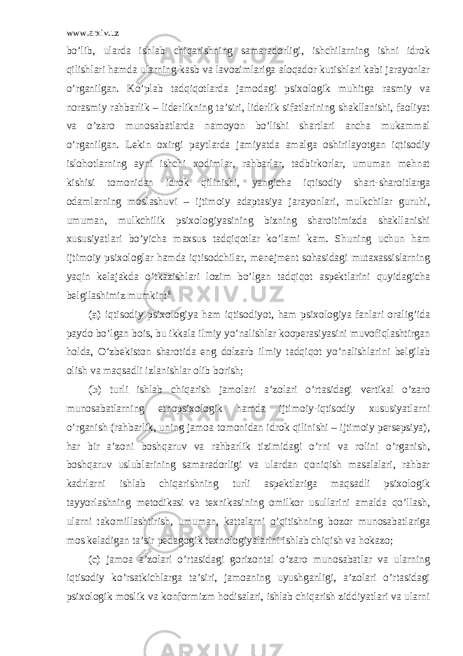 www.arxiv.uz bo’lib, ularda ishlab chiqarishning samaradorligi, ishchilarning ishni idrok qilishlari hamda ularning kasb va lavozimlariga aloqador kutishlari kabi jarayonlar o’rganilgan. Ko’plab tadqiqotlarda jamodagi psixologik muhitga rasmiy va norasmiy rahbarlik – liderlikning ta’siri, liderlik sifatlarining shakllanishi, faoliyat va o’zaro munosabatlarda namoyon bo’lishi shartlari ancha mukammal o’rganilgan. Lekin oxirgi paytlarda jamiyatda amalga oshirilayotgan iqtisodiy islohotlarning ayni ishchi xodimlar, rahbarlar, tadbirkorlar, umuman mehnat kishisi tomonidan idrok qilinishi, yangicha iqtisodiy shart-sharoitlarga odamlarning moslashuvi – ijtimoiy adaptasiya jarayonlari, mulkchilar guruhi, umuman, mulkchilik psixologiyasining bizning sharoitimizda shakllanishi xususiyatlari bo’yicha maxsus tadqiqotlar ko’lami kam. Shuning uchun ham ijtimoiy psixologlar hamda iqtisodchilar, menejment sohasidagi mutaxassislarning yaqin kelajakda o’tkazishlari lozim bo’lgan tadqiqot aspektlarini quyidagicha belgilashimiz mumkin: ii (a) iqtisodiy psixologiya ham iqtisodiyot, ham psixologiya fanlari oralig’ida paydo bo’lgan bois, bu ikkala ilmiy yo’nalishlar kooperasiyasini muvofiqlashtirgan holda, O’zbekiston sharotida eng dolzarb ilmiy tadqiqot yo’nalishlarini belgilab olish va maqsadli izlanishlar olib borish; (b) turli ishlab chiqarish jamolari a’zolari o’rtasidagi vertikal o’zaro munosabatlarning etnopsixologik hamda ijtimoiy-iqtisodiy xususiyatlarni o’rganish (rahbarlik, uning jamoa tomonidan idrok qilinishi – ijtimoiy persepsiya), har bir a’zoni boshqaruv va rahbarlik tizimidagi o’rni va rolini o’rganish, boshqaruv uslublarining samaradorligi va ulardan qoniqish masalalari, rahbar kadrlarni ishlab chiqarishning turli aspektlariga maqsadli psixologik tayyorlashning metodikasi va texnikasining omilkor usullarini amalda qo’llash, ularni takomillashtirish, umuman, kattalarni o’qitishning bozor munosabatlariga mos keladigan ta’sir pedagogik texnologiyalarini ishlab chiqish va hokazo; (c) jamoa a’zolari o’rtasidagi gorizontal o’zaro munosabatlar va ularning iqtisodiy ko’rsatkichlarga ta’siri, jamoaning uyushganligi, a’zolari o’rtasidagi psixologik moslik va konformizm hodisalari, ishlab chiqarish ziddiyatlari va ularni 