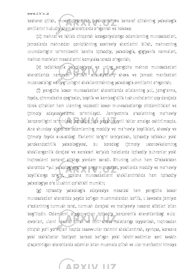 www.arxiv.uz bashorat qilish, muvofiqlashtirish, boshqarish va bartaraf qilishning psixologik omillarini hududiy shart-sharoitlarda o’rganish va hokazo; (d) mehnat va ishlab chiqarish kategoriyalariga odamlarning munosabatlari, jamoalarda mehnatdan qoniqishning zaxiraviy shartlarini bilish, mehnatning unumdorligini ta’minlovchi barcha iqtisodiy, psixologik, gigiyenik normalari, mehnat motivlari masalalarini kompleks tarzda o’rganish; (e) tadbirkorlik psixologiyasi va uning yangicha mehnat munosabatlari sharoitlarida namoyon bo’lishi xususiyatlari, shaxs va jamoat manfaatlari mutanosibligi va uyg’unligini shakllantirishning psixologik omillarini o’rganish; (f) yangicha bozor munosabatlari sharoitlarida oilalarning pul, jamg’arma, foyda, qimmatbaho qog’ozlar, boylik va kambag’allik tushunchalarini qay darajada idrok qilishlari ham ularning raqobatli bozor munosabatlariga chidamliliklari va ijtimoiy adaptasiyalarini ta’minlaydi. Jamiyatimiz a’zolarining ma’naviy barqarorligini ta’minlash borasida juda yaxshi xayrli ishlar amalga oshirilmoqda. Ana shunday sharoitda odamlarning moddiy va ma’naviy boyliklari, shaxsiy va ijtimoiy foyda xususidagi fikrlarini to’g’ri tarbiyalash, iqtisodiy tafakkur yoki parokandachilik psixologiyasi, bu boradagi ijtimoiy ustanovkalarning shakllanganlik darajasi va xarakteri ko’plab holatlarda iqtisodiy buhronlar yoki inqirozlarni bartaraf etishga yordam beradi. Shuning uchun ham O’zbekiston sharoitida “pul psixologiyasi” va unga munosabat, yoshlarda moddiy va ma’naviy boyliklarga to’g’ri, oqilona munosabatlarni shakllantirishda ham iqtisodiy psixologiya o’z ulushini qo’shishi mumkin; (g) iqtisodiy psixologik adaptasiya masalasi ham yangicha bozor munosabatlari sharoitida paydo bo’lgan muammolardan bo’lib, u bevosita jamiyat a’zolarining turmush tarzi, turmush darajasi va moliyaviy nazorat sifatlari bilan bog’liqdir. Odamlarni o’zgaruvchan iqtisodiy barqarorlik sharoitlaridagi xulq- atvorlari, ularni nazorat qilish va turli stress holatlariga tayyorlash, inqirozdan chiqish yo’l-yo’riqlari haqida tasavvurlar tizimini shakllantirish, ayniqsa, korxona yoki tashkilotlar faoliyati barbod bo’lgan yoki ishchi-xodimlar soni keskin qisqartirilgan sharoitlarda odamlar bilan muomala qilish va ular manfaatini himoya 