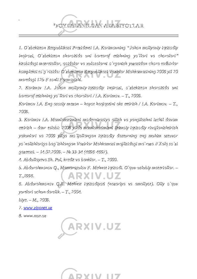 i ii FOYDALANILGAN ADABIYOTLAR 1. O`zbekiston Respublikasi Prezidenti I.A. Karimovning “ Jahon moliyaviy-iqtisodiy inqirozi, O`zbekiston sharoitida uni bartaraf etishning yo`llari va choralari ” kitobidagi matreiallar, qoidalar va xulosalarni o`rganish yuzasidan chora-tadbirlar kompleksi to`g`risida: O`zbekiston Respublikasi Vazirlar Mahkamasining 2009 yil 20 martdagi 125-F sonli Farmoyishi. 2. Karimov I.A. Jahon moliyaviy-iqtisodiy inqirozi, o`zbekiston sharoitida uni bartaraf etishning yo`llari va choralari / I.A. Karimov. – T., 2009. Karimov I.A. Eng asosiy mezon – hayot haqiqatini aks ettirish / I.A. Karimov. – T., 2009. 3. Karimov I.A. Mamlakatimizni modernizasiya qilish va yangilashni izchil davom ettirish – davr talabi: 2008 yilda mamlakatimizni ijtimoiy-iqtisodiy rivojlanishtirish yakunlari va 2009 yilga mo`ljallangan iqtisodiy dasturning eng muhim ustuvor yo`nalishlariga bag`ishlangan Vazirlar Mahkamasi majlisidagi ma`ruza // Xalq so`zi gazetasi. – 14.02.2009. – № 33-34 (4696-4697). 4. Abdullayeva Sh. Pul, kredit va banklar. – T., 2000. 5. Abdurahmonov Q., Mamarasulov F. Mehnat iqtisodi. O`quv-uslubiy materiallar. – T.,1996. 6. Abdurahmonov Q.X. Mehnat iqtisodiyoti (nazariya va amaliyot). Oliy o`quv yurtlari uchun darslik. – T., 2004. biye. – M., 2009. 7. www.ziyonet.uz 8. www.nur.uz 