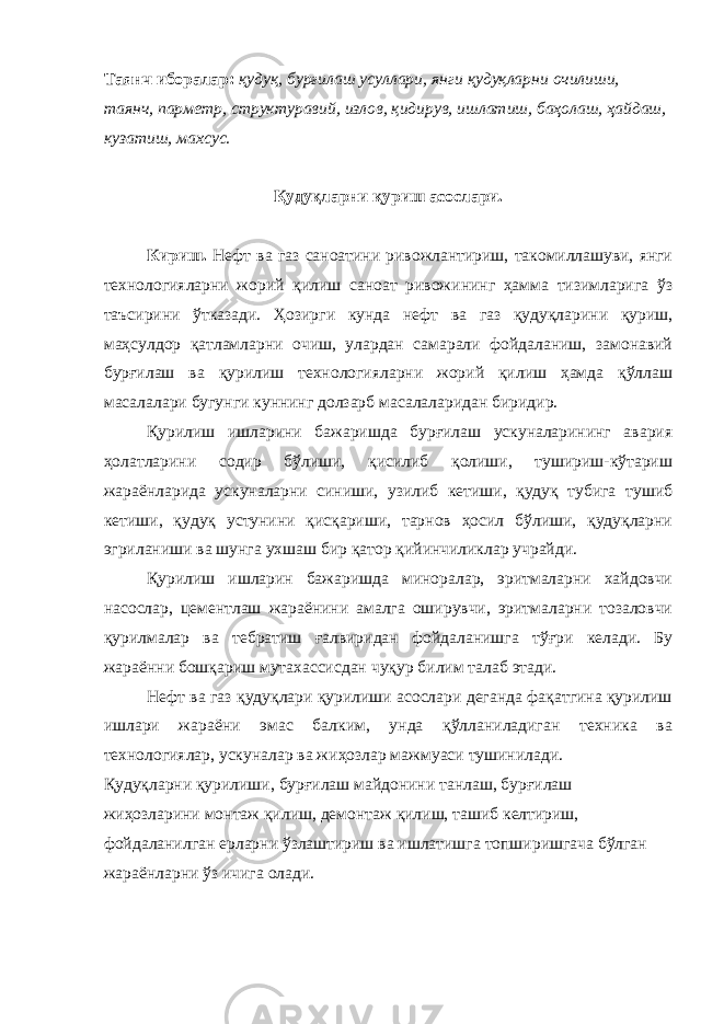 Таянч иборалар: қудуқ, бурғилаш усуллари, янги қудуқларни очилиши, таянч, парметр, структуравий, излов, қидирув, ишлатиш, баҳолаш, ҳайдаш, кузатиш, махсус. Қудуқларни қуриш асослари. Кириш. Нефт ва газ саноатини ривожлантириш, такомиллашуви, янги технологияларни жорий қилиш саноат ривожининг ҳамма тизимларига ўз таъсирини ўтказади. Ҳозирги кунда нефт ва газ қудуқларини қуриш, маҳсулдор қатламларни очиш, улардан самарали фойдаланиш, замонавий бурғилаш ва қурилиш технологияларни жорий қилиш ҳамда қўллаш масалалари бугунги куннинг долзарб масалаларидан биридир. Қурилиш ишларини бажаришда бурғилаш ускуналарининг авария ҳолатларини содир бўлиши, қисилиб қолиши, тушириш-кўтариш жараёнларида ускуналарни синиши, узилиб кетиши, қудуқ тубига тушиб кетиши, қудуқ устунини қисқариши, тарнов ҳосил бўлиши, қудуқларни эгриланиши ва шунга ухшаш бир қатор қийинчиликлар учрайди. Қурилиш ишларин бажаришда миноралар, эритмаларни хайдовчи насослар, цементлаш жараёнини амалга оширувчи, эритмаларни тозаловчи қурилмалар ва тебратиш ғалвиридан фойдаланишга тўғри келади. Бу жараённи бошқариш мутахассисдан чуқур билим талаб этади. Нефт ва газ қудуқлари қурилиши асослари деганда фақатгина қурилиш ишлари жараёни эмас балким, унда қўлланиладиган техника ва технологиялар, ускуналар ва жиҳозлар мажмуаси тушинилади. Қудуқларни қурилиши, бурғилаш майдонини танлаш, бурғилаш жиҳозларини монтаж қилиш, демонтаж қилиш, ташиб келтириш, фойдаланилган ерларни ўзлаштириш ва ишлатишга топширишгача бўлган жараёнларни ўз ичига олади. 