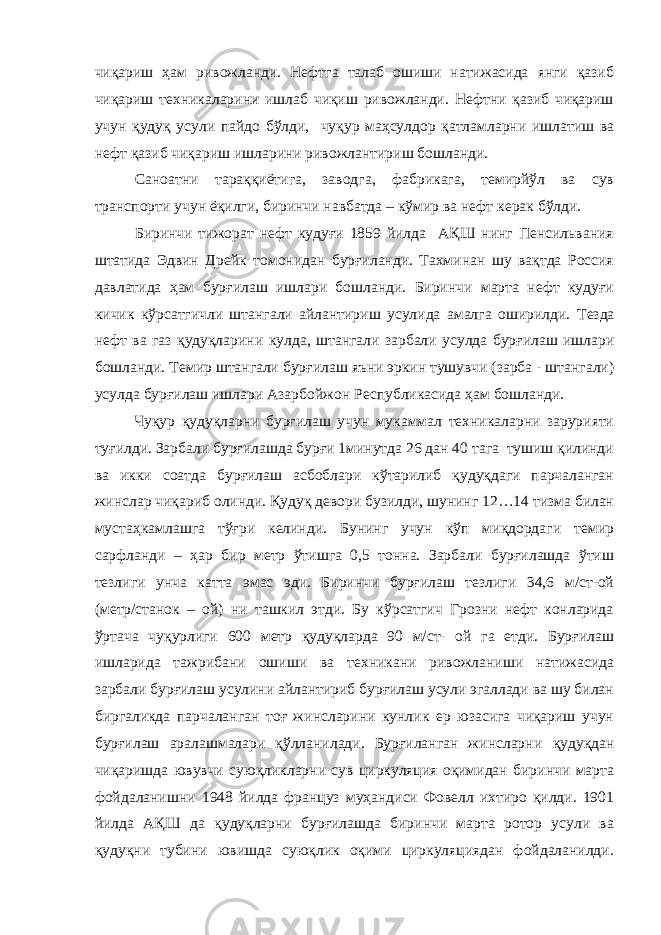 чиқариш ҳам ривожланди. Нефтга талаб ошиши натижасида янги қазиб чиқариш техникаларини ишлаб чиқиш ривожланди. Нефтни қазиб чиқариш учун қудуқ усули пайдо бўлди, чуқур маҳсулдор қатламларни ишлатиш ва нефт қазиб чиқариш ишларини ривожлантириш бошланди. Саноатни тараққиётига, заводга, фабрикага, темирйўл ва сув транспорти учун ёқилги, биринчи навбатда – кўмир ва нефт керак бўлди. Биринчи тижорат нефт кудуғи 1859 йилда АҚШ нинг Пенсильвания штатида Эдвин Дрейк томонидан бурғиланди. Тахминан шу вақтда Россия давлатида ҳам бурғилаш ишлари бошланди. Биринчи марта нефт кудуғи кичик кўрсатгичли штангали айлантириш усулида амалга оширилди. Тезда нефт ва газ қудуқларини ку лда , штангали зарбали усулда бур ғ илаш ишлари бошланди. Темир штангали бурғилаш яъни эркин тушувчи (зарба - штангали) усулда бурғилаш ишлари Азарбойжон Республикасида ҳ ам бошланди. Чуқур қудуқларни бурғилаш учун мукаммал техникаларни зарурияти туғилди. Зарбали бурғилашда бурғи 1минутда 26 дан 40 тага тушиш қилинди ва икки соатда бурғилаш асбоблари кўтарилиб қудуқдаги парчаланган жинслар чиқариб олинди. Қудуқ девори бузилди, шунинг 12…14 тизма билан мустаҳкамлашга тўғри келинди. Бунинг учун кўп миқдордаги темир сарфланди – ҳар бир метр ўтишга 0,5 тонна. Зарбали бурғилашда ўтиш тезлиги унча катта эмас эди. Биринчи бурғилаш тезлиги 34,6 м/ст-ой (метр/станок – ой) ни ташкил этди. Бу кўрсатгич Грозни нефт конларида ўртача чуқурлиги 600 метр қудуқларда 90 м/ст- ой га етди. Бурғилаш ишларида тажрибани ошиши ва техникани ривожланиши натижасида зарбали бурғилаш усулини айлантириб бурғилаш усули эгаллади ва шу билан биргаликда парчаланган тоғ жинсларини кунлик ер юзасига чиқариш учун бурғилаш аралашмалари қўлланилади. Бурғиланган жинсларни қудуқдан чиқаришда ювувчи суюқликларни сув циркуляция оқимидан биринчи марта фойдаланиш н и 1948 йилда француз муҳандиси Фовелл ихтиро қилди. 1901 йилда АҚШ да қудуқларни бурғилашда биринчи марта ротор усули ва қудуқни тубини ювишда суюқлик оқими циркуляциядан фойдаланилди. 