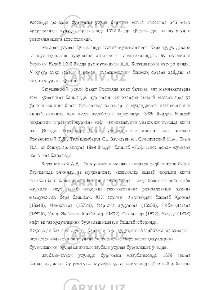 Россияда роторли бурғилаш усули биринчи марта Грознида 345 метр чуқурликдаги қудуқни бурғилашда 1902 йилда қўлланилди ва шу усулни ривожланишига асос солинди. Роторли усулда бурғилашда асосий муаммолардан бири қудуқ девори ва мустаҳкамлаш қувурлари оралиғини герметиклашдир. Бу муаммони биринчи бўлиб 1906 йилда рус муҳандиси А.А. Богушевский ихтиро қилди. У қувур ор қ а тарафига цемент аралашмасини башмо қ орқали ҳайдаш ва си қ иш усулини қўллади. Багушевский усули фақат Россияда эмас балким , чет мамлакатларда хам қўлланила бошланди. Бурғилаш техникалари амалий масалаларда ў з ўрнини топиши билан биргаликда олимлар ва муҳандислар назарияларини ишлаб чиқишга ҳ ам катта эътиборни каратишди. 1825 йилдан бошлаб чиқадиган «Грозный журнал» нефт техникаларини ривожлантиришда катта рол ў йнади. Журналда йирик нефтчиларнинг ишлари чоп этилди: Романовский Г.Д., Тулишамбаров С., Васильев А., Соколовский Н.А., Тиме И.А. ва бошқалар. Бакуда 1899 йилдан бошлаб «Нефт ь яно е дело» журнали чоп этила бошланди. Богушевский А.А. бу муаммони амалда самарали тадбиқ этиш билан биргаликда олимлар ва муҳандислар назариялар ишлаб чиқишга катта эътибор бера бошладилар. Масалан 1825 йилдан чиқа бошлаган «Горный» журнали нефт қазиб чиқариш техникасининг ривожланиши ҳақида маълумотлар бера бошлади. XIX асрнинг 2-яримидан бошлаб Қримда (1864й), Чимкентда (1872й), Фарғона худудида (1860й), Небит-Дагада (1882й), Урал- Эмбенский районида (1892), Сахалинда (1892), Ухтада (1898) нефт ва газ қудуқларини бурғилаш ишлари бошлаб юборилди. Юқоридан бизга маълумки, биринчи нефт қудуқлари Азарбойжонда кулдаги штангали айлантириш усулида бурғиланган, Нефт ва газ қудуқларини бурғилашнинг қулда штангали зарбали усулда бурғилашга ўтилди. Зарбали–арқон усулида бурғилаш Азарбойжонда 1878 йилда бошланди, лекин бу усул унча муваффаққият келтирмади. Грозний районида 