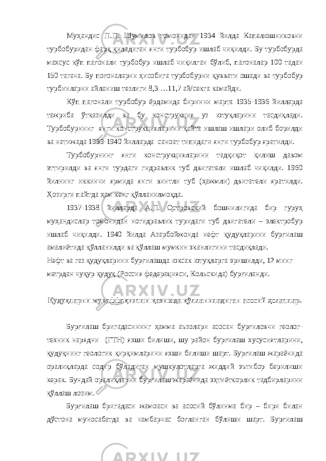 Муҳандис П.П. Шумилов томонидан 1934 йилда Капелюшниковни турбобуридан фарқ қиладиган янги турбобур ишлаб чиқилди. Бу турбобурда махсус кўп п а ғонали турбобур ишлаб чиқилган бўлиб, п а ғоналар 100 тадан 150 тагача. Бу поғоналарни ҳисобига турбоб у рни қуввати ош а ди ва турбобур турбинларни айланиш тезлиги 8,3 …11,7 ай/сек га камайди. Кўп п аг онали турбобур ёрдамида биринчи марта 1935-1936 йилларда тажриба ўтказилди ва бу конструкция уз ютуқларини тасдиқлади. Турбоб у рнинг янги конструкцияларини қайта ишлаш ишлари олиб борилди ва натижада 1939-1940 йилларда сано а т типидаги янги турбобур яратилди. Турбоб у рнинг янги конструкцияларини тадқиқот қилиш давом эттирилди ва янги турдаги гидравлик туб двигатели ишлаб чиқилди. 1960 йилнинг иккинчи ярмида янги винтли туб ( ҳ ажмли) двигатели яратилди. Ҳозирги пайтда ҳ ам кенг қўлланилмо қ да. 1937-1938 йилларда А.П. Островский бошчилигида бир гуруҳ муҳандислар томонидан ногидравлик туридаги туб двигатели – электробур ишлаб чиқилди. 1940 йилда Азарбойжонда нефт қудуқларини бурғилаш амалиётида қўлланилди ва қўллаш мумкин эканлигини тасдиқлади. Нефт ва газ қудуқларини бурғилашда юксак ютуқларга эришилди, 12 минг метрдан чуқур қудуқ (Россия федерацияси, Кольскида) бурғиланди. Қудуқларни муваффақиятли қазишда қўлланиладиган асосий ҳолатлар. Бурғилаш бригадасининг ҳамма аъзолари асосан бурғиловчи геолог- техник нарядни (ГТН) яхши билиши, шу район бурғилаш хусусиятларини, қудуқнинг геологик қирқимларини яхши билиши шарт. Бурғилаш жараёнида оралиқларда содир бўладиган мушкулотларга жиддий эътибор берилиши керак. Бундай оралиқларни бурғилаш жараёнида эҳтиёткорлик тадбирларини қўллаш лозим. Бурғилаш бригадаси жамоаси ва асосий бўлинма бир – бири билан дўстона муносабатда ва чамбарчас боғланган бўлиши шарт. Бурғилаш 