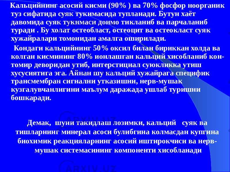 Демак, шуни такидлаш лозимки, кальций суяк ва тишларнинг минерал асоси булибгина колмасдан купгина биохимик реакцияларнинг асосий иштирокчиси ва нерв- мушак системасининг компоненти хисобланади Кальцийнинг асосий кисми (90% ) ва 70% фосфор ноорганик туз сифатида суяк тукимасида тупланади. Бутун хаёт давомида суяк тукимаси доимо тикланиб ва парчаланиб туради . Бу холат остеобласт, остеоцит ва остеокласт суяк хужайралари томонидан амалга оширилади. Кондаги кальцийнинг 50% оксил билан бириккан холда ва колган кисмининг 80% ионлашган кальций хисобланиб кон- томир деворидан утиб, интерстициал суюкликка утиш хусусиятига эга. Айнан шу кальций хужайрага специфик трансмембран сигнални утказишни, нерв-мушак кузгалувчанлигини маълум даражада ушлаб туришни бошкаради. 