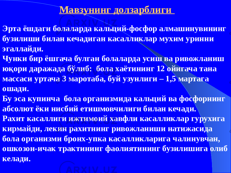 Эрта ёшдаги болаларда кальций-фосфор алмашинувининг бузилиши билан кечадиган касалликлар мухим уринни эгаллайди. Чунки бир ёшгача булган болаларда усиш ва ривожланиш юқори даражада бўлиб: бола хаётининг 12 ойигача тана массаси уртача 3 маротаба, буй узунлиги – 1,5 мартага ошади. Бу эса купинча бола организмида кальций ва фосфорнинг абсолют ёки нисбий етишмовчилиги билан кечади. Рахит касаллиги ижтимоий хавфли касалликлар гурухига кирмайди, лекин рахитнинг ривожланиши натижасида бола организми бронх-упка касалликларига чалинувчан, ошкозон-ичак трактининг фаолиятининг бузилишига олиб келади. Мавзунинг долзарблиги 