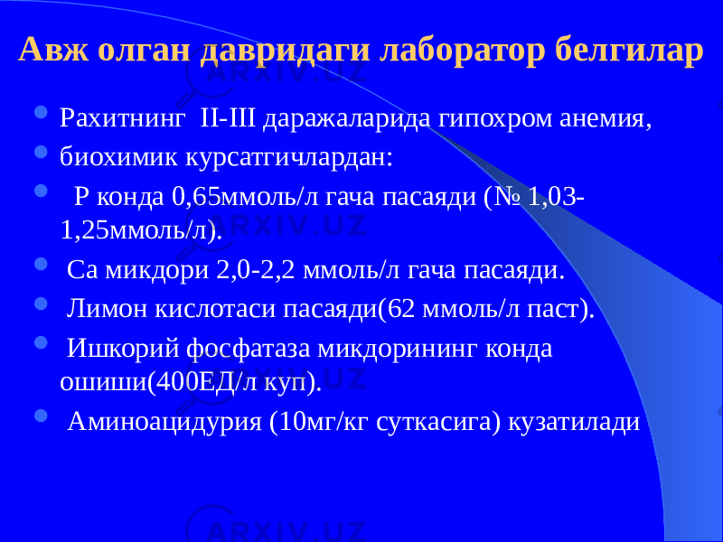 Авж олган давридаги лаборатор белгилар  Рахитнинг II-III даражаларида гипохром анемия,  биохимик курсатгичлардан:  Р конда 0,65ммоль/л гача пасаяди (№ 1,03- 1,25ммоль/л).  Са микдори 2,0-2,2 ммоль/л гача пасаяди.  Лимон кислотаси пасаяди(62 ммоль/л паст).  Ишкорий фосфатаза микдорининг конда ошиши(400ЕД/л куп).  Аминоацидурия (10мг/кг суткасига) кузатилади 