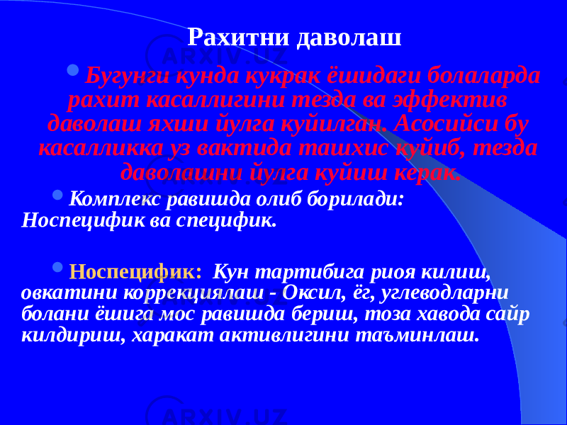 Рахитни даволаш  Бугунги кунда кукрак ёшидаги болаларда рахит касаллигини тезда ва эффектив даволаш яхши йулга куйилган. Асосийси бу касалликка уз вактида ташхис куйиб, тезда даволашни йулга куйиш керак.  Комплекс равишда олиб борилади: Носпецифик ва специфик.  Носпецифик: Кун тартибига риоя килиш, овкатини коррекциялаш - Оксил, ёг, углеводларни болани ёшига мос равишда бериш, тоза хавода сайр килдириш, харакат активлигини таъминлаш. 