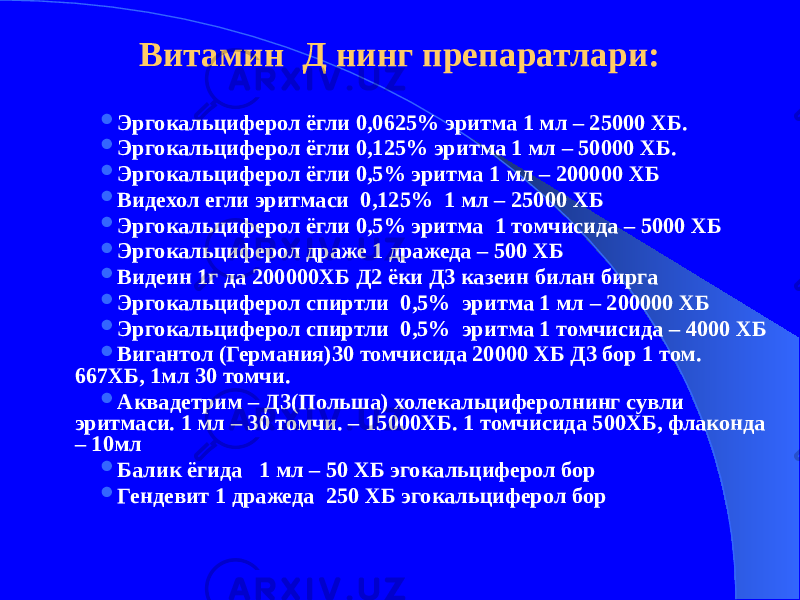 Витамин Д нинг препаратлари:  Эргокальциферол ёгли 0,0625% эритма 1 мл – 25000 ХБ.  Эргокальциферол ёгли 0,125% эритма 1 мл – 50000 ХБ.  Эргокальциферол ёгли 0,5% эритма 1 мл – 200000 ХБ  Видехол егли эритмаси 0,125% 1 мл – 25000 ХБ  Эргокальциферол ёгли 0,5% эритма 1 томчисида – 5000 ХБ  Эргокальциферол драже 1 дражеда – 500 ХБ  Видеин 1г да 200000ХБ Д2 ёки Д3 казеин билан бирга  Эргокальциферол спиртли 0,5% эритма 1 мл – 200000 ХБ  Эргокальциферол спиртли 0,5% эритма 1 томчисида – 4000 ХБ  Вигантол (Германия)30 томчисида 20000 ХБ Д3 бор 1 том. 667ХБ, 1мл 30 томчи.  Аквадетрим – Д3(Польша) холекальциферолнинг сувли эритмаси. 1 мл – 30 томчи. – 15000ХБ. 1 томчисида 500ХБ, флаконда – 10мл  Балик ёгида 1 мл – 50 ХБ эгокальциферол бор  Гендевит 1 дражеда 250 ХБ эгокальциферол бор 