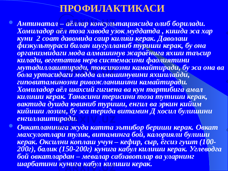 ПРОФИЛАКТИКАСИ  Антинатал – аёллар консультациясида олиб борилади. Хомиладор аёл тоза хавода узок муддатда , кишда эса хар куни 2 соат давомида саир килиш керак. Даволаш физкультураси билан шугулланиб туриши керак, бу она организмидаги мода алмашинув жараёнига яхши таъсир килади, вегетатив нерв системасини фаолиятини мутадиллаштиради, токсикозни камайтиради, бу эса она ва бола уртасидаги модда алмашинувини яхшилайди, гиповитаминозни ривожланишини камайтиради. Хомиладор аёл шахсий гигиена ва кун тартибига амал килиши керак. Танасини терисини тоза тутиши керак, вактида душда ювиниб туриши, енгил ва эркин кийим кийиши лозим, бу эса терида витамин Д хосил булишини енгиллаштиради.  Овкатланишга жуда катта эътибор бериши керак. Овкат махсулотлари тулик, витаминга бой, калорияли булиши керак. Оксилни коплаш учун – кефир, сыр, ёгсиз гушт (100- 200г), балик (150-200г) кунига кабул килиши керак. Углеводга бой овкатлардан – мевалар сабзавотлар ва уларнинг шарбатини кунига кабул килиши керак. 