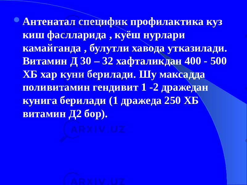  Антенатал специфик профилактика куз киш фаслларида , куёш нурлари камайганда , булутли хавода утказилади. Витамин Д 30 – 32 хафталикдан 400 - 500 ХБ хар куни берилади. Шу максадда поливитамин гендивит 1 -2 дражедан кунига берилади (1 дражеда 250 ХБ витамин Д2 бор). 