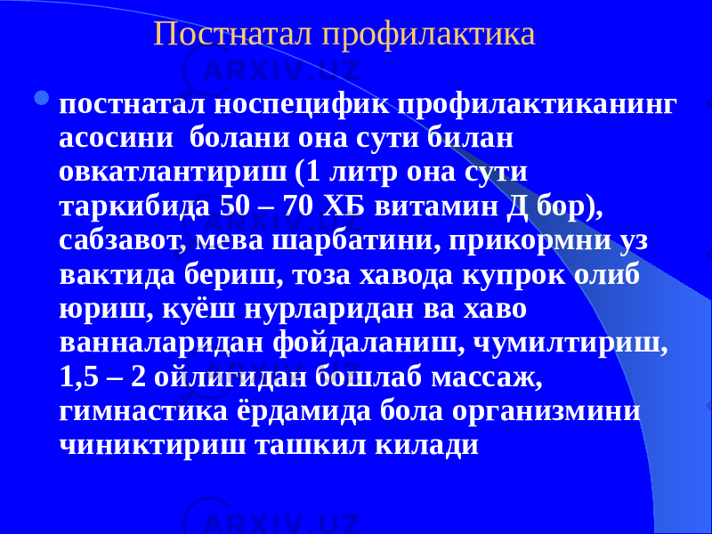 Постнатал профилактика  постнатал носпецифик профилактиканинг асосини болани она сути билан овкатлантириш (1 литр она сути таркибида 50 – 70 ХБ витамин Д бор), сабзавот, мева шарбатини, прикормни уз вактида бериш, тоза хавода купрок олиб юриш, куёш нурларидан ва хаво ванналаридан фойдаланиш, чумилтириш, 1,5 – 2 ойлигидан бошлаб массаж, гимнастика ёрдамида бола организмини чиниктириш ташкил килади 