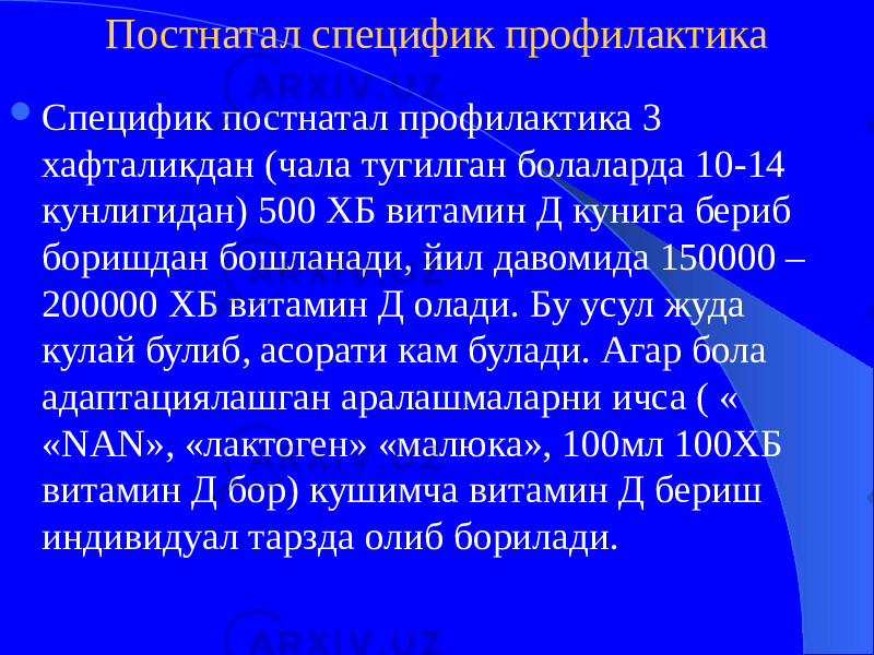 Постнатал специфик профилактика  Специфик постнатал профилактика 3 хафталикдан (чала тугилган болаларда 10-14 кунлигидан) 500 ХБ витамин Д кунига бериб боришдан бошланади, йил давомида 150000 – 200000 ХБ витамин Д олади. Бу усул жуда кулай булиб, асорати кам булади. Агар бола адаптациялашган аралашмаларни ичса ( « «NAN», «лактоген» «малюка», 100мл 100ХБ витамин Д бор) кушимча витамин Д бериш индивидуал тарзда олиб борилади. 