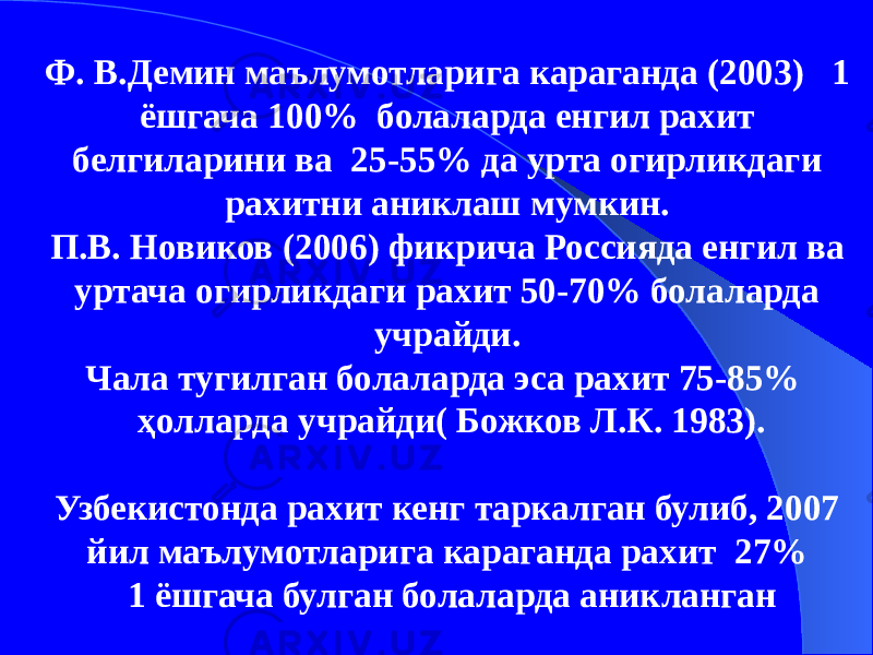 Ф. В.Демин маълумотларига караганда (2003) 1 ёшгача 100% болаларда енгил рахит белгиларини ва 25-55% да урта огирликдаги рахитни аниклаш мумкин. П.В. Новиков (2006) фикрича Россияда енгил ва уртача огирликдаги рахит 50-70% болаларда учрайди. Чала тугилган болаларда эса рахит 75-85% ҳолларда учрайди( Божков Л.К. 1983). Узбекистонда рахит кенг таркалган булиб, 2007 йил маълумотларига караганда рахит 27% 1 ёшгача булган болаларда аникланган 