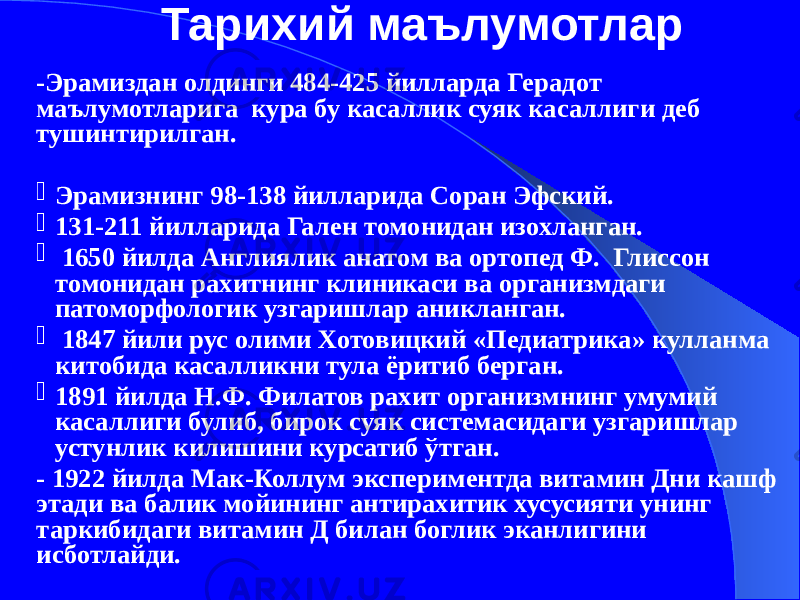 -Эрамиздан олдинги 484-425 йилларда Герадот маълумотларига кура бу касаллик суяк касаллиги деб тушинтирилган.  Эрамизнинг 98-138 йилларида Соран Эфский.  131-211 йилларида Гален томонидан изохланган.  1650 йилда Англиялик анатом ва ортопед Ф. Глиссон томонидан рахитнинг клиникаси ва организмдаги патоморфологик узгаришлар аникланган.  1847 йили рус олими Хотовицкий «Педиатрика» кулланма китобида касалликни тула ёритиб берган.  1891 йилда Н.Ф. Филатов рахит организмнинг умумий касаллиги булиб, бирок суяк системасидаги узгаришлар устунлик килишини курсатиб ўтган. - 1922 йилда Мак-Коллум экспериментда витамин Дни кашф этади ва балик мойининг антирахитик хусусияти унинг таркибидаги витамин Д билан боглик эканлигини исботлайди. Тарихий маълумотлар 