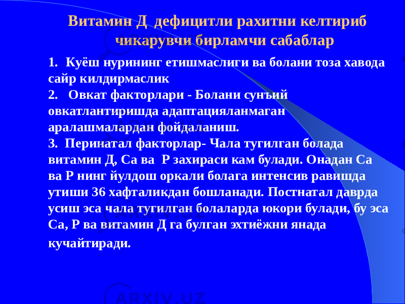  Витамин Д дефицитли рахитни келтириб чикарувчи бирламчи сабаблар 1. Куёш нурининг етишмаслиги ва болани тоза хавода сайр килдирмаслик 2. Овкат факторлари - Болани сунъий овкатлантиришда адаптацияланмаган аралашмалардан фойдаланиш. 3. Перинатал факторлар- Чала тугилган болада витамин Д, Са ва Р захираси кам булади. Онадан Са ва Р нинг йулдош оркали болага интенсив равишда утиши 36 хафталикдан бошланади. Постнатал даврда усиш эса чала тугилган болаларда юкори булади, бу эса Са, Р ва витамин Д га булган эхтиёжни янада кучайтиради. 