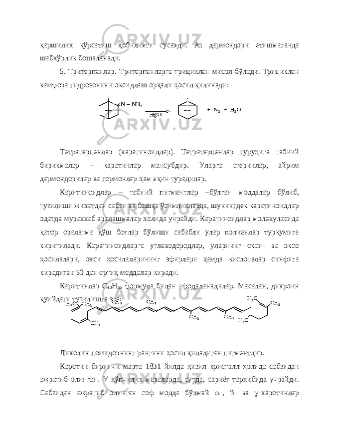 қаршилик кўрсатиш қобилияти сусаяди. А 1 дармондори етишмаганда шабкўрлик бошаланади. 5. Тритерпенлар. Тритерпенларга трициклен мисол бўлади. Трициклен камфора гидрозонини оксидлаш орқали ҳосил қилинади: Тетратерпенлар (каратиноидлар). Тетратерпенлар гуруҳига табиий бирикмалар – каратинлар мансубдир. Уларга стеринлар, айрим дармондорилар ва гормонлар ҳам яқин турадилар. Каритиноидлар – табиий пигментлар –бўлган моддалар бўлиб, тузилиши жихатдан сабзи ва бошқа ўсимликларда, шунингдек каратиноидлар одатда мураккаб аралашмалар холида учрайди. Каратиноидлар молекуласида қатор оралатма қўш боғлар бўлиши сабабли улар полиенлар туркумига киритилади. Каратиноидларга углеводородлар, уларнинг окси- ва оксо ҳосилалари, окси ҳосилаларининг эфирлари ҳамда кислоталар синфига кирадиган 60 дан ортиқ моддалар киради. Каритинлар С 40 Н 55 формула билан ифодаланадилар. Масалан, дикроин қуийдаги тузилишга эга: Ликолин помидорнинг рангини ҳосил қиладиган пигментдир. Каротин биринчи марта 1831 йилда қизил кристалл ҳолида сабзидан ажратиб олинган. У кўпчилик меваларда, сутда, сариёғ таркибида учрайди. Сабзидан ажратиб олинган соф модда бўлмай  -,  - ва  -каротинларN –NH 2 HgO + N 2+ H 2O N –NH 2 HgO + N 2+ H 2O СН 3 Н3C СН 3 Н3C CH 3 CH 3 CH 3 CH 3 Н3C CН3 СН 3 Н3C СН 3 Н3C CH 3 CH 3 CH 3 CH 3 CH 3 CH 3 CH 3 CH 3 Н3C CН3 