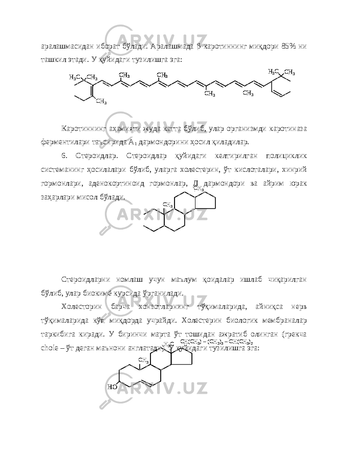 аралашмасидан иборат бўлади. Аралашмада  -каротиннинг миқдори 85% ни ташкил этади. У қуйидаги тузилишга эга: Каротиннинг аҳамияти жуда катта бўлиб, улар организмди каротиназа ферментилари таъсирида А 1 дармондорини ҳосил қиладилар. 6. Стероидлар. Стероидлар қуйидаги келтирилган полициклик системанинг ҳосилалари бўлиб, уларга холестерин, ўт кислоталари, хинрий гормонлари, аденокортиноид гормонлар, Д дармондори ва айрим юрак заҳарлари мисол бўлади. Стероидларни номлаш учун маълум қоидалар ишлаб чиқарилган бўлиб, улар биокимё курсида ўрганилади. Холесторин барча хонзотларнинг тўқималарида, айниқса нерв тўқималарида кўп миқдорда учрайди. Холестерин биологик мембраналар таркибига киради. У биринчи марта ўт тошидан ажратиб олинган (грекча chole – ўт деган маънони англатади). У қуйидаги тузилишга эга:CH 3 CH 3 CH 3 CH 3 CH 3 H3C HO CH(CH 3) –(CH 2)3–CH(CH 3)2 CH 3 H3C HO CH(CH 3) –(CH 2)3–CH(CH 3)2 СН 3 Н3C СН 3 Н3C CH 3 CH 3 CH 3 CH 3 CН3 СН 3 Н3C СН 3 Н3C CH 3 CH 3 CH 3 CH 3 CH 3 CH 3 CH 3 CH 3 CН3 