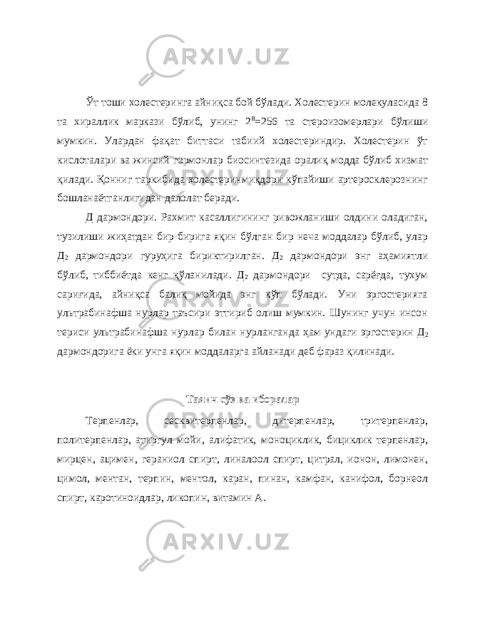 Ўт тоши холестеринга айниқса бой бўлади. Холестерин молекуласида 8 та хираллик маркази бўлиб, унинг 2 8 =256 та стероизомерлари бўлиши мумкин. Улардан фақат биттаси табиий холестериндир. Холестерин ўт кислоталари ва жинсий гормонлар биосинтезида оралиқ модда бўлиб хизмат қилади. Қонниг таркибида холестеринмиқдори кўпайиши артеросклерознинг бошланаётганлигидан далолат беради. Д дармондори. Рахмит касаллигининг ривожланиши олдини оладиган, тузилиши жиҳатдан бир-бирига яқин бўлган бир неча моддалар бўлиб, улар Д 2 дармондори гуруҳига бириктирилган. Д 2 дармондори энг аҳамиятли бўлиб, тиббиётда кенг қўланилади. Д 2 дармондори сутда, сарёғда, тухум сариғида, айниқса балиқ мойида энг кўп бўлади. Уни эргостерияга ультрабинафша нурлар таъсири эттириб олиш мумкин. Шунинг учун инсон териси ультрабинафша нурлар билан нурланганда ҳам ундаги эргостерин Д 2 дармондорига ёки унга яқин моддаларга айланади деб фараз қилинади. Таянч сўз ва иборалар Терпенлар, сесквитерпенлар, дитерпенлар, тритерпенлар, политерпенлар, атиргул мойи, алифатик, моноциклик, бициклик терпенлар, мирцен, ацимен, гераниол спирт, линалоол спирт, цитрал, ионон, лимонен, цимол, ментан, терпин, ментол, каран, пинан, камфан, канифол, борнеол спирт, каротиноидлар, ликопин, витамин А. 