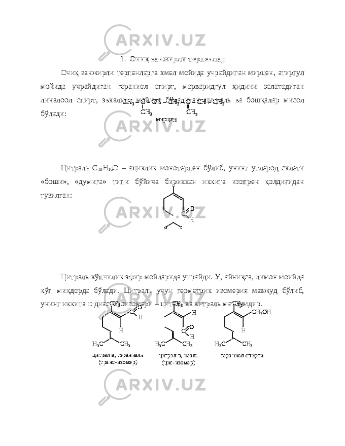 1. Очиқ занжирли терпенлар Очиқ занжирли терпенларга хмел мойида учрайдиган мирцен, атиргул мойида учрайдиган гераниол спирт, марваридгул ҳидини эслатадиган линалоол спирт, эвкалипт мойида бўладиган цитраль ва бошқалар мисол бўлади: Цитраль С 10 Н 16 О – ациклик монотерпен бўлиб, унинг углерод склети «боши», «думига» типи бўйича бириккан иккита изопрен қолдиғидан тузилган: Цитраль кўпчилик эфир мойларида учрайди. У, айниқса, лимон моийда кўп миқдорда бўлади. Цитраль учун геометрик изомерия мавжуд бўлиб, унинг иккита  -диастероизомери – циталь ва витраль маълумдир.С O H С O С OO H СH3–С = С H –СH2–C –CH = CH 2 CH 3 CH 2 мирцен СH3–С = С H –СH2–C –CH = CH 2 CH 3 CH 2 СH3–С = С H –СH2–C –CH = CH 2 CH 3 CH 2 мирцен С O H CH 3 CH 3 H3C H С O H CH 3 CH 3 H3C H СH2OH H CH 3 CH 3 H3C цитрал а, гераниаль (транс -изомер) цитрал в, неаль (цис -изомер) гераниол спирти С O H CH 3 CH 3 H3C H С O С OO H CH 3 CH 3 H3C H С O H CH 3 CH 3 H3C H С OO H CH 3 CH 3 H3C H СH2OH H CH 3 CH 3 H3C СH2OH H CH 3 CH 3 H3C цитрал а, гераниаль (транс -изомер) цитрал в, неаль (цис -изомер) гераниол спирти 