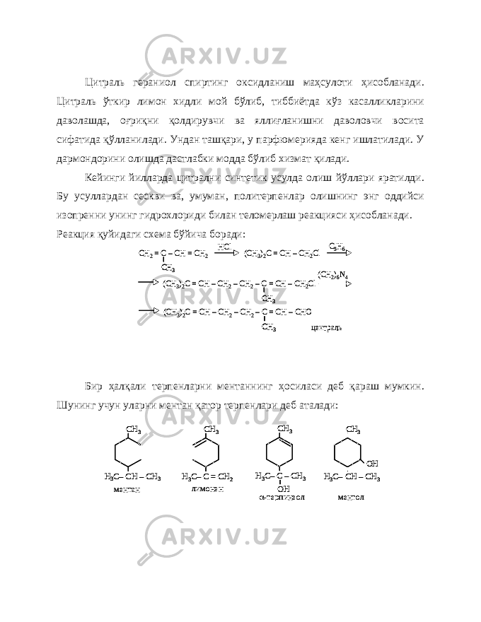 Цитраль гераниол спиртинг оксидланиш маҳсулоти ҳисобланади. Цитраль ўткир лимон хидли мой бўлиб, тиббиётда кўз касалликларини даволашда, оғриқни қолдирувчи ва яллиғланишни даволовчи восита сифатида қўлланилади. Ундан ташқари, у парфюмерияда кенг ишлатилади. У дармондорини олишда дастлабки модда бўлиб хизмат қилади. Кейинги йилларда цитрални синтетик усулда олиш йўллари яратилди. Бу усуллардан сескви ва, умуман, политерпенлар олишнинг энг оддийси изопренни унинг гидрохлориди билан теломерлаш реакцияси ҳисобланади. Реакция қуйидаги схема бўйича боради: Бир ҳалқали терпенларни ментаннинг ҳосиласи деб қараш мумкин. Шунинг учун уларни ментан қатор терпенлари деб аталади:CH 2= C –CH = CH 2 (CH 3)2C = CH –CH 2Cl HCl C5H6 CH 3 CH 3 (CH 3)2C = CH –CH 2–CH 2–C = CH –CH 2Cl CH 3 (CH 2)6N4 (CH 3)2C = CH –CH 2–CH 2–C = CH –CHO централь CH 2= C –CH = CH 2 (CH 3)2C = CH –CH 2Cl HCl C5H6 CH 3 CH 3 CH 3 CH 3 (CH 3)2C = CH –CH 2–CH 2–C = CH –CH 2Cl CH 3 CH 3 (CH 2)6N4 (CH 3)2C = CH –CH 2–CH 2–C = CH –CHO централь СН 3 Н3C–CH –CH 3 СН 3 Н3C–C –CH 3 СН 3 Н3C–C = CH 2 OH СН 3 Н3C–CH –CH 3 OH ментан лимонен -терпинеол ментол СН 3 Н3C–CH –CH 3 СН 3 Н3C–C –CH 3 СН 3 Н3C–C = CH 2 OH СН 3 Н3C–CH –CH 3 OH СН 3 Н3C–CH –CH 3 СН 3 Н3C–C –CH 3 СН 3 Н3C–C = CH 2 OH СН 3 Н3C–CH –CH 3 OH ментан лимонен -терпинеол ментол 