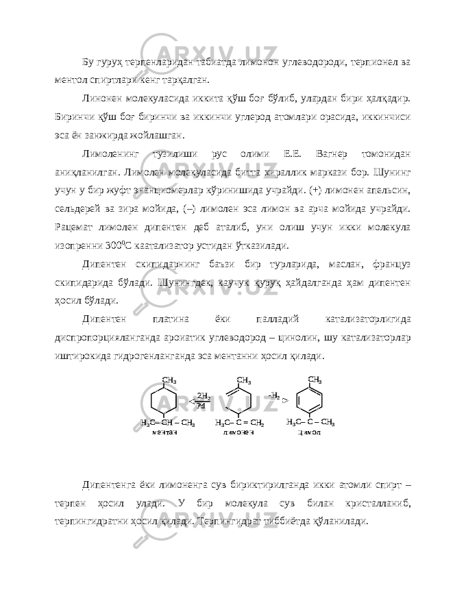 Бу гуруҳ терпенларидан табиатда лимонон углеводороди, терпионел ва ментол спиртлари кенг тарқалган. Линонен молекуласида иккита қўш боғ бўлиб, улардан бири ҳалқадир. Биринчи қўш боғ биринчи ва иккинчи углерод атомлари орасида, иккинчиси эса ён занжирда жойлашган. Лимоленинг тузилиши рус олими Е.Е. Вагнер томонидан аниқланилган. Лимолен молекуласида битта хираллик маркази бор. Шунинг учун у бир жуфт энанциомерлар кўринишида учрайди. (+) лимонен апельсин, сельдерей ва зира мойида, (–) лимолен эса лимон ва арча мойида учрайди. Рацемат лимолен дипентен деб аталиб, уни олиш учун икки молекула изопренни 300 0 С каатализатор устидан ўтказилади. Дипентен скипидарнинг баъзи бир турларида, маслан, француз скипидарида бўлади. Шунингдек, каучук қуруқ ҳайдалганда ҳам дипентен ҳосил бўлади. Дипентен платина ёки палладий катализаторлигида диспропорцияланганда ароиатик углеводород – цинолин, шу катализаторлар иштирокида гидрогенланганда эса ментанни ҳосил қилади. Дипентенга ёки лимоненга сув бириктирилганда икки атомли спирт – терпен ҳосил улади. У бир молекула сув билан кристалланиб, терпингидратни ҳосил қилади. Терпингидрат тиббиётда қўланилади.СН 3 Н3C–CH –CH 3 СН 3 Н3C–C –CH 3 СН 3 Н3C–C = CH 2 2H2 Pd -H2 ментан лимонен цимол СН 3 Н3C–CH –CH 3 СН 3 Н3C–C –CH 3 СН 3 Н3C–C = CH 2 2H2 Pd -H2 ментан лимонен цимол 