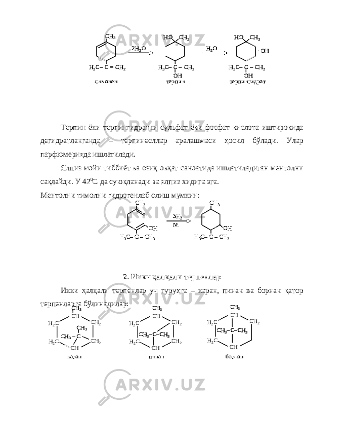 Терпин ёки терпингидратни сульфат ёки фосфат кислота иштирокида дегидратланганда – терпинеоллар аралашмаси ҳосил бўлади. Улар парфюмерияда ишлатилади. Ялпиз мойи тиббиёт ва озиқ-овқат саноатида ишлатиладиган ментолни сақлайди. У 42 0 С да суюқланади ва ялпиз хидига эга. Ментолни тимолни гидрогенлаб олиш мумкин: 2. Икки ҳалқали терпенлар Икки ҳалқали терпенлар уч гуруҳга – каран, пинан ва борнан қатор терпенларга бўлинадилар:СН 3 Н3C–C = CH 2 лимонен 2Н 2О СН 3 Н3C–C –CH 2 OH HO СН 3 Н3C–C –CH 2 OH HO Н2О . OH терпин терпингидрат СН 3 Н3C–C = CH 2 лимонен 2Н 2О СН 3 Н3C–C –CH 2 OH HO СН 3 Н3C–C –CH 2 OH HO Н2О . OH терпин терпингидрат СН 3 Н3C–C –CH 3 3Н 2 Ni OH СН 3 Н3C–C –CH 3 OH СН 3 Н3C–C –CH 3 3Н 2 Ni OH СН 3 Н3C–C –CH 3 OH H2C H2C CH 2 CH 2 CH CH C CH 3– CH 3 CH 3 H2C H2C CH 2 CH 2 CH CH C–CH 3 CH 3– CH 3 H2C H2C CH 2 CH CH C–CH 3 CH 3– CH 3 каран пинан борнан H2C H2C CH 2 CH 2 CH CH C CH 3– CH 3 CH 3 H2C H2C CH 2 CH 2 CH CH C–CH 3 CH 3–C–CH 3 CH 3– CH 3 H2C H2C CH 2 CH CH C–CH 3 CH 3–C–CH 3 CH 3– CH 3 каран пинан борнан 