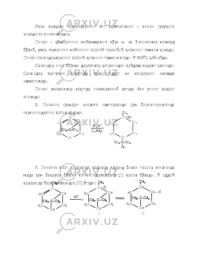 Икки ҳалқали терпенларнинг энг аҳамиятлиси – пинан гуруҳига кирадиган пиненлардир. Пинен – қўшбоғнинг жойлашувига кўра  - ва  -пиненлар мавжуд бўлиб, улар терпентин мойининг асосий таркибий қисмини ташкил қилади. Пинен скипидарларнинг асосий қисмини ташкил этади. У 156 0 С қайнайди. Скипидар игна баргли дарахтлар қатронидан ҳайдаш орқали олинади. Скипидар эритувчи сифатида терпингидрат ва канфорани олишда ишлатилади. Пинен реакциялар вақтида изомерланиб кетади ёки унинг ҳақаси очилади. 1. Пиненга сульфат кислота иштирокида сув бириктирилганда терпингидратни ҳосил қилади. 2. Пиненга паст ҳароратда водород хлорид билан таъсир этилганда жуда ҳам беқарор бўлган пиненгидрохлорид ( I ) ҳосил бўлади. У оддий ҳароратда борхилхлоридга ( II ) ўтади:HC H2C CH 2 CH CH C C–CH 3 CH 3– CH 3 3Н 2О (Н 2SО4) H2C H2C CH 2 CH 2 CH C C–CH 3 CH 3– CH 3 OH OH HC H2C CH 2 CH CH C C–CH 3 CH 3–C–CH 3 CH 3– CH 3 3Н 2О (Н 2SО4) H2C H2C CH 2 CH 2 CH C C–CH 3 CH 3–C–CH 3 CH 3– CH 3 OH OH HC H2C CH 2 CH CH C C–CH 3 CH 3– CH 3 HCl H2C H2C CH 2 CH CH C –Cl C–CH 3 CH 3– CH 3 HC H2C CH 2 CH –Cl CH CH C–CH 3 CH 3– CH 3 HC H2C CH 2 CH CH C C–CH 3 CH 3– CH 3 HC H2C CH 2 CH CH C C–CH 3 CH 3–C–CH 3 CH 3– CH 3 HCl H2C H2C CH 2 CH CH C –Cl C–CH 3 CH 3– CH 3 H2C H2C CH 2 CH CH C –Cl C–CH 3 CH 3–C–CH 3 CH 3– CH 3 HC H2C CH 2 CH –Cl CH CH C–CH 3 CH 3– CH 3 HC H2C CH 2 CH –Cl CH CH C–CH 3 CH 3–C–CH 3 CH 3– CH 3 I II 