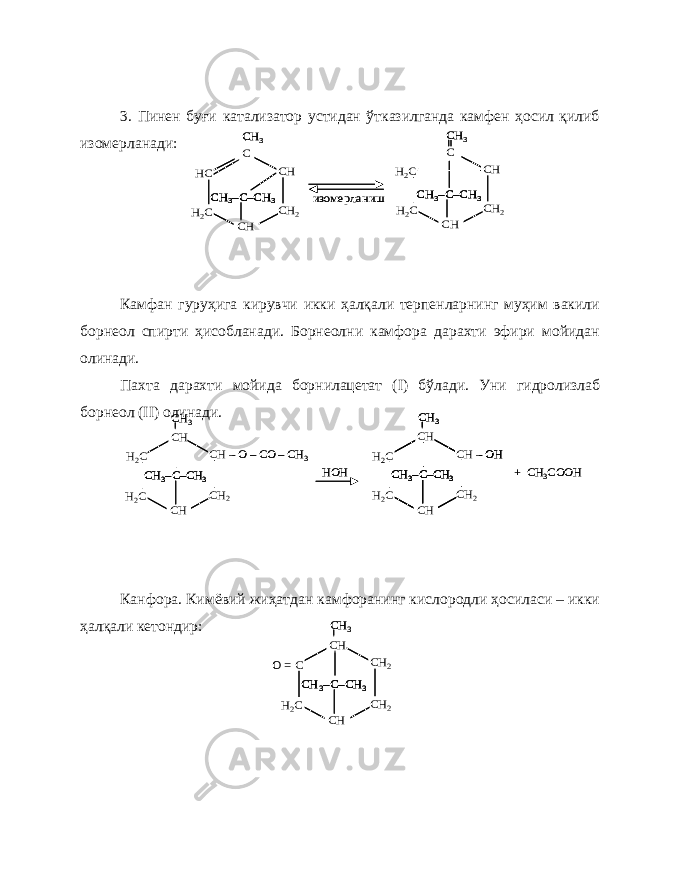 3. Пинен буғи катализатор устидан ўтказилганда камфен ҳосил қилиб изомерланади: Камфан гуруҳига кирувчи икки ҳалқали терпенларнинг муҳим вакили борнеол спирти ҳисобланади. Борнеолни камфора дарахти эфири мойидан олинади. Пахта дарахти мойида борнилацетат ( I ) бўлади. Уни гидролизлаб борнеол ( II ) олинади. Канфора. Кимёвий жиҳатдан камфоранинг кислородли ҳосиласи – икки ҳалқали кетондир:HC H2C CH 2 CH CH C C–CH 3 CH 3– CH 3 H2C H2C CH 2 CH CH C CH 3 изомерланиш C–CH 3 CH 3– HC H2C CH 2 CH CH C C–CH 3 CH 3–C–CH 3 CH 3– CH 3 H2C H2C CH 2 CH CH C CH 3 изомерланиш C–CH 3 CH 3–C–CH 3 CH 3– H2C H2C CH 2 CH –O –CO –CH 3 CH CH C–CH 3 CH 3– CH 3 HOH H2C H2C CH 2 CH –OH CH CH C–CH 3 CH 3– CH 3 + CH 3COOH H2C H2C CH 2 CH –O –CO –CH 3 CH CH C–CH 3 CH 3–C–CH 3 CH 3– CH 3 HOH H2C H2C CH 2 CH –OH CH CH C–CH 3 CH 3– CH 3 H2C H2C CH 2 CH –OH CH CH C–CH 3 CH 3–C–CH 3 CH 3– CH 3 + CH 3COOH O = C H2C CH 2 CH 2 CH CH C–CH 3 CH 3– CH 3 O = C H2C CH 2 CH 2 CH CH C–CH 3 CH 3–C–CH 3 CH 3– CH 3 