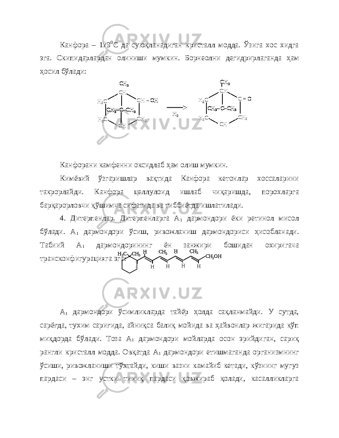 Канфора – 179 0 С да суюқланадиган кристалл модда. Ўзига хос хидга эга. Скипидарлардан олиниши мумкин. Борнеолни дегидрирлаганда ҳам ҳосил бўлади: Канфорани камфенни оксидлаб ҳам олиш мумкин. Кимёвий ўзгаришлар вақтида Канфора кетонлар хоссаларини такрорлайди. Канфора целлулоид ишлаб чиқаришда, порохларга барқарорловчи қўшимча сифатида ва тиббиётда ишлатилади. 4. Дитерпенлар. Дитерпенларга А 1 дармондори ёки ретинол мисол бўлади. А 1 дармондори ўсиш, ривожланиш дармондориси ҳисобланади. Табиий А 1 дармондорининг ён занжири бошидан охиригача трансконфигурацияга эга: А 1 дармондори ўсимликларда тайёр ҳолда сақланмайди. У сутда, сарёғда, тухим сариғида, айниқса балиқ мойида ва ҳайвонлар жигарида кўп миқдорда бўлади. Тоза А 1 дармондори мойларда осон эрийдиган, сариқ рангли кристалл модда. Овқатда А 1 дармондори етишмаганда организмнинг ўсиши, ривожланиши тўхтайди, киши вазни камайиб кетади, кўзнинг мугуз пардаси – энг устки тиниқ пардаси қовжираб қолади, касалликларгаH2C H2C CH 2 CH –OH CH CH C–CH 3 CH 3– CH 3 H2 H2C H2C CH 2 C = O CH CH C–CH 3 CH 3– CH 3 H2C H2C CH 2 CH –OH CH CH C–CH 3 CH 3– CH 3 H2C H2C CH 2 CH –OH CH CH C–CH 3 CH 3–C–CH 3 CH 3– CH 3 H2 H2C H2C CH 2 C = O CH CH C–CH 3 CH 3– CH 3 H2C H2C CH 2 C = O CH CH C–CH 3 CH 3–C–CH 3 CH 3– CH 3 СН 3 Н3C H H H H H H CH 3 CH 3 CH 2OH СН 3 Н3C H H H H H H CH 3 CH 3 CH 2OH 