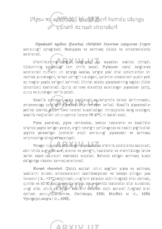 P iyoz va sarimsoq kasalliklari hamda ularga qarshi kurash choralari Piyozboshi tagidan (fuzarioz) chirishini Fusarium oxysporum f.cepae zamburug‘i qo‘zg‘atadi. Boshpiyoz va sarimsoq dalada va omborxonalarda zararlanadi. O‘simliklarning barglari sarg‘ayadi va tepasidan boshlab chiriydi. Ildizlarining ko‘pchiligi ham chirib ketadi. Piyozbosh tashqi belgilarsiz zararlanishi mumkin; uni bo‘yiga kesilsa, bo‘g‘zi yoki ichki qatlamlaridan bir nechtasi yumshagani, ba’zan qo‘ng‘ir tus olgani, qatlamlar orasida och-pushti yoki oq mog‘or paydo bo‘lgani ko‘rinadi. Chirish odatda piyozboshning tagidan (ildizi tomonidan) boshlanadi. Quruq ob-havo sharoitida zararlangan piyozbosh qattiq, quruq va burishgan bo‘lib qoladi. Kasallik alomatlari sekin rivojlanadi va ko‘pincha dalada ko‘rinmasdan, omborxonaga qo‘yilgan piyozboshlarda namoyon bo‘ladi. Kasallik piyozboshlar yetilish davrida yuqori havo harorati kuzatiladigan mintaqalarda keng tarqalgan; kasallik rivojlanishi uchun optimal harorat 28-32°С ni tashkil etadi. Piyoz pashshasi, piyoz nematodasi, boshqa hasharotlar va kasalliklar ta’sirida paydo bo‘lgan yaralar, o‘g‘it noto‘g‘ri qo‘llanganda va hosilni yig‘ib olish paytida yetkazilgan jarohatlar orqali zamburug‘ piyozboshi va sarimsoq to‘qimalariga kiradi va zararlaydi. Patogen tuproqda, zararlangan piyozbosh va o‘simlik qoldiqlarida saqlanadi, ekin ichida sug‘orish suvi, shamol va yomg‘ir, hasharotlar va o‘simliklarga ishlov berish asbob-uskunalari vositasida tarqaladi. Bahorda ekilgan sarimsoq kuzda ekilganiga nisbatan kamroq zararlanadi. Kurash choralari. Qishda saqlash uchun sog‘lom piyoz va sarimsoq boshlarini tanlash; omborxonalarni dezinfeksiyalash va tavsiya qilingan past haroratni (-3... +1°С) ta’minlash; urug‘larni ekishdan oldin fungitsid bilan dorilash, quritish va 50-60 soat davomida ivitish; o‘suv davrida hasharotlar bilan kurashish; urug‘ olish uchun ekiladigan boshlarni ekishdan oldin samarali fungitsid bilan dorilash zarur (Gerasimov, Osnitskaya, 1961; MacNab et al., 1983; Vyangelyauskayte i dr., 1989). 