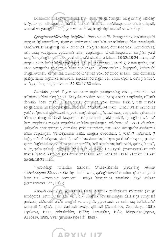 Birlamchi infeksiya manbaalari - qurib yerga tushgan barglarning ustidagi teliyalar va teliosporalar bo‘lib, ulardan bahorda bazidiosporalar o‘sib chiqadi, shamol va yomg‘ir bilan piyoz va sarimsoq barglariga tushadi va zararlaydi. Qo‘zg‘atuvchilarning belgilari . Puccinia allii . Patogenning etsiobosqichi mavjudligi noma’lum, piyoz va sarimsoqni uredinio- va teliobosqichlari zararlaydi. Urediniyalar bargning har 2 tomonida, qizg‘ish-sariq, dumaloq yoki uzunchoqroq, usti uzoq vaqtgacha epidermis bilan qoplangan. Urediniosporalar sarg‘ish yoki sarg‘ish-qo‘ng‘ir, dumaloq yoki ellipsoid shaklli, o‘lchami 18-32x18-24 mkm, usti mayda tikanchalar bilan qoplangan. Teliyalar qora tusli, uzunligi 2 mm gacha, usti uzoq vaqtgacha epidermis bilan qoplangan. Teliosporalar 2 hujayrali, ko‘rinishi o‘zgaruvchan, ko‘pincha uzunchoq-to‘qmoq yoki to‘qmoq shaklli, usti dumaloq, pastga qarab ingichkalashuvchi, septadan tortilgan beli biroz xipcha, qo‘ng‘ir tusli, silliq, qalin qobiqli, o‘lchami 32-80x17-30 mkm. Puccinia porri . Piyoz va sarimsoqda patogenning etsio-, uredinio- va teliobosqichlari rivojlanadi. Etsiyalar ravshan-sariq, bargda sariq dog‘larda, elliptik doiralar hosil qiladi. Etsiosporalar dumaloq yoki tuxum shaklli, usti mayda so‘galchalar bilan qoplangan, o‘lchami 22-32x21-24 mkm. Urediniyalar uzunchoq yoki ellipsoidal shaklli, sariq yoki sarg‘ish-qo‘ng‘ir, usti uzoq vaqtgacha epidermis bilan qoplangan. Urediniosporalar ko‘pincha ellipsoid shaklli, qo‘ng‘ir tusli, usti kam miqdorda mayda so‘galchalar bilan qoplangan, o‘lchami 28-32x21-28 mkm. Teliyalar qora-qo‘ng‘ir, dumaloq yoki uzunchoq, usti uzoq vaqtgacha epidermis bilan qoplangan. Teliosporalar kalta, rangsiz oyoqchali, 1 yoki 2 hujayrali, 2 hujayralilari to‘qmoq shaklli, usti biroz dumaloqlashgan yoki to‘mtoqroq, pastga qarab ingichkalashuvchi, septadan tortilib, beli xipcharoq bo‘luvchi, qo‘ng‘ir tusli, silliq, qalin qobiqli, o‘lchami 22-63x17-26 mkm; 1 hujayrali (mezospora)lari nok yoki ellipsoid, kam hollarda dumaloq shaklli, ko‘pincha 20-31x18-21 mkm, ba’zan 35-38x18-21 mkm. Yuqoridagi turlardan tashqari O‘zbekistonda piyozning Allium scabriscapum Bioss. et Kotchy turini zang qo‘zg‘atuvchi zamburug‘lardan yana bitta turi – Puccinia permixta - etsiya bosqichida zararlashi qayd etilgan (Ramazanova i dr., 1986). Kurash choralari. Almashlab ekish; o‘simlik qoldiqlarini yo‘qotish (kuzgi shudgorda ko‘mib tashlash va b.q.); urug‘lik joylashtirilgan dalalarga fungitsid purkash; ekishdan oldin urug‘ni va urug‘lik piyozbosh va sarimsoq bo‘laklarini samarali fungitsid bilan dorilash tavsiya qilinadi (Gerasimov, Osnitskaya, 1961; Dyakova, 1969; Pidoplichko, 1977a; Peresipkin, 1982; Maqsudxo‘jayeva, Abbosov, 1986; Vyangelyauskayte i dr. 1989). 