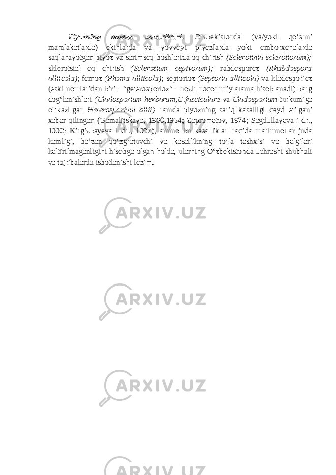 Piyozning boshqa kasalliklari. O‘zbekistonda (va/yoki qo‘shni mamlakatlarda) ekinlarda va yovvoyi piyozlarda yoki omborxonalarda saqlanayotgan piyoz va sarimsoq boshlarida oq chirish ( Sclerotinia sclerotiorum); sklerotsial oq chirish (Sclerotium cepivorum ); rabdosporoz (Rhabdospora alliicola ) ; fomoz (Phoma alliicola ) ; septorioz (Septoria alliicola) va kladosporioz (eski nomlaridan biri - &#34;geterosporioz&#34; - hozir noqonuniy atama hisoblanadi) barg dog‘lanishlari (Cladosporium herbarum,C.fasciculare va Cladosporium turkumiga o‘tkazilgan Heterosporium allii ) hamda piyozning sariq kasalligi qayd etilgani xabar qilingan (Gamalitskaya, 1960,1964; Zaprometov, 1974; Sagdullayeva i dr., 1990; Kirgizbayeva i dr., 1997), ammo bu kasalliklar haqida ma’lumotlar juda kamligi, ba’zan qo‘zg‘atuvchi va kasallikning to‘la tashxisi va belgilari keltirilmaganligini hisobga olgan holda, ularning O‘zbekistonda uchrashi shubhali va tajribalarda isbotlanishi lozim. 