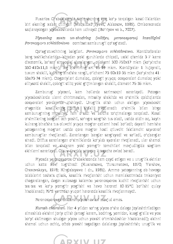 Fuzarioz O‘zbekistonda sarimsoqning eng ko‘p tarqalgan kasal-liklaridan biri ekanligi xabar qilingan (Maqsudxo‘jayeva, Abbosov, 1986). Omborxonada saqlanayotgan piyozboshlarda ham uchraydi (Bo‘riyev va b., 2002). Piyozning soxta un-shudring (mildyu, peronosporoz) kasalligini Perenospora schleideniana oomitset zamburug‘i qo‘zg‘atadi. Qo‘zg‘atuvchining belgilari. Perenospora schleideniana . Konidioforalar barg teshikchalaridan bittadan yoki guruhlarda chiqadi, ustki qismida 3-7 karra dixotomik, ba’zan simpodial shoxlangan, o‘lchami 300-750x12 mkm (ko‘pincha 330-410x11,6 mkm), tag qismining zni 15-18 mkm. Konidiyalar 1 hujayrali, tuxum shaklli, kulrang-binafsha rangli, o‘lchami 23-60x19-35 mkm (ko‘pincha 41- 53x23-24 mkm). Oogoniylari dumaloq, qobig‘i yupqa; oosporalari dumaloq yoki ellipsoid shaklli, qobig‘i silliq yoki g‘ijimlangan shaklli, diametri 25-35 mkm. Zamburug‘ piyozni, kam hollarda sarimsoqni zararlaydi. Patogen piyozboshlarda ularni chiritmasdan, mitseliy shaklida va o‘simlik qoldiqlarida oosporalari yordamida qishlaydi. Urug‘lik olish uchun ekilgan piyozboshi o‘sganida kasallikning diffuz shakli rivojlanadi: o‘simlik bilan birga zamburug‘ning mitseliysi ham o‘sadi va barcha to‘qimalarga tarqaladi. Kasal o‘simlikning barglari och-yashil, so‘ngra sarg‘ish tus oladi, ustida oldin oq, keyin kulrang-binafsha tus oluvchi yupqa mog‘or qatlami hosil bo‘ladi; deyarli hamisha patogenning mog‘ori ustida qora mog‘or hosil qiluvchi ikkilamchi saprotrof zamburug‘lar rivojlanadi. Zararlangan barglar sarg‘ayadi va so‘ladi, o‘qbarglar sinadi. Diffuz zararlangan o‘simliklarda ko‘plab sporalar rivojlanadi, ular shamol bilan tarqaladi va shabnam yoki yomg‘ir tomchilari mavjudligida sog‘lom ekinlarni zararlaydi. O‘suv davrida patogen 7 tagacha avlod beradi. Piyozda peronosporoz O‘zbekistonda ham qayd etilgan va u urug‘lik ekinlar uchun katta xavf tug‘diradi (Kuznetsova, Tursumetova, 1970; Yershov, Orexovskaya, 1978; Kirgizbayeva i dr., 1985). Ammo patogenning ob-havoga talablarini tashxis qilsak, kasallik rivojlanishi uchun mamlakatimizda imkoniyat chegaralangan, degan xulosaga kelamiz: peronosporoz kuchli rivojlanishi uchun tez-tez va ko‘p yomg‘ir yog‘ishi va havo harorati 10-15°С bo‘lishi qulay hisoblanadi; 25°S va undan yuqori haroratda kasallik rivojlanmaydi. Peronosporozga chidamli piyoz navlari mavjud emas. Kurash choralari. Har 4 yildan so‘ng piyoz o‘sha dalaga joylashtiriladigan almashlab ekishni joriy qilish (ertagi karam, bodring, pomidor, kuzgi g‘alla va yoz bo‘yi ekilmagan shudgor piyoz uchun yaxshi o‘tmishdoshlar hisoblanadi); ekinni shamol uchun ochiq, oftob yaxshi tegadigan dalalarga joylashtirish; urug‘lik va 