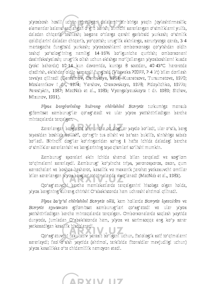 piyozbosh hosili uchun ajratilgan dalalarni bir-biriga yaqin joylashtirmaslik; elementlar balansi saqlangan o‘g‘it berish; birinchi zararlangan o‘simliklarni yulib, daladan chiqarib tashlash; begona o‘tlarga qarshi gerbitsid purkash; o‘simlik qoldiqlarini daladan chiqarib, yo‘qotish; urug‘lik ekinlarga, zaruriyatga qarab, 3-4 martagacha fungitsid purkash; piyozboshlarni omborxonaga qo‘yishdan oldin tashqi po‘stlog‘ining namligi 14-16% bo‘lgunicha quritish; omborxonani dezinfeksiyalash; urug‘lik olish uchun ekishga mo‘ljallangan piyozboshlarni kuzda (yoki bahorda) 10-14 kun davomida, kuniga 8 soatdan, 40-43°С haroratda qizdirish, ekishdan oldin samarali fungitsid (Vitavaks 200FF, 2-4 l/t) bilan dorilash tavsiya qilinadi (Gerasimov, Osnitskaya, 1961; Kuznetsova, Tursumetova, 1970; Maslennikov i dr., 1974; Yershov, Orexovskaya, 1978; Pidoplichko, 1977a; Peresipkin, 1982; MacNab et al., 1983; Vyangelyauskayte i dr. 1989; Sichev, Mizunov, 1991). Piyoz barglarining kulrang chirishini Botrytis turkumiga mansub gifomitset zamburug‘lar qo‘zg‘atadi va ular piyoz yetishtiriladigan barcha mintaqalarda tarqalgan. Zararlangan barglarda birmuncha oq dog‘lar paydo bo‘ladi, ular o‘sib, barg tepasidan boshlab so‘lishi, qo‘ng‘ir tus olishi va ba’zan bukilib, sinishiga sabab bo‘ladi. Birinchi dog‘lar ko‘ringanidan so‘ng 1 hafta ichida daladagi barcha o‘simliklar zararlanishi va barglarining tepa qismlari so‘lishi mumkin. Zamburug‘ sporalari ekin ichida shamol bilan tarqaladi va sog‘lom to‘qimalarni zararlaydi. Zamburug‘ ko‘pincha trips, peronosporoz, ozon, qum zarrachalari va boshqa hasharot, kasallik va mexanik jarohat yetkazuvchi omillar bilan zararlangan piyoz barglari to‘qimalarida rivojlanadi (MacNab et al., 1983). Qo‘zg‘atuvchi barcha mamlakatlarda tarqalganini hisobga olgan holda, piyoz bargining kulrang chirishi O‘zbekistonda ham uchrashi ehtimol qilinadi. Piyoz bo‘g‘zi chirishini Botrytis allii , kam hollarda Botrytis byssoidea va Botrytis sguamosa gifomitset zamburug‘lari qo‘zg‘atadi va ular piyoz yetishtiriladigan barcha mintaqalarda tarqalgan. Omborxonalarda saqlash paytida dunyoda, jumladan O‘zbekistonda ham, piyoz va sarimsoqqa eng ko‘p zarar yetkazadigan kasallik hisoblanadi. Qo‘zg‘atuvchi fakultativ parazit bo‘lgani uchun, fiziologik zaif to‘qimalarni zararlaydi; faol o‘sish paytida (ehtimol, tarkibida fitonsidlar mavjudligi uchun) piyoz kasallikka o‘ta chidamlilik namoyon etadi. 