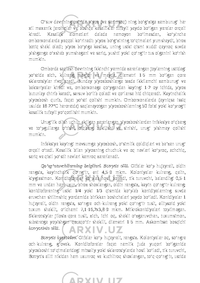 O‘suv davrining oxirida piyoz (va sarimsoq) ning bo‘g‘ziga zamburug‘ har xil mexanik jarohatlar va boshqa kasalliklar tufayli paydo bo‘lgan yaralar orqali kiradi. Kasallik alomatlari dalada namoyon bo‘lmasdan, ko‘pincha omborxonalarda yaqqol ko‘rinadi: piyoz bo‘g‘zining to‘qimalari yumshaydi, biroz botiq shakl oladi; piyoz bo‘yiga kesilsa, uning ustki qismi xuddi qaynoq suvda pishganga o‘xshab yumshagani va sariq, pushti yoki qo‘ng‘ir tus olganini ko‘rish mumkin. Omborda saqlash davrining ikkinchi yarmida zararlangan joylarning ustidagi po‘stida zich, kulrang mog‘or va mayda, diametri 1-5 mm bo‘lgan qora sklerotsiylar rivojlanadi. Bunday piyozboshlarga tezda ikkilamchi zamburug‘ va bakteriyalar kiradi va, omborxonaga qo‘ygandan keyingi 1-2 oy ichida, piyoz butunlay chirib ketadi, sersuv bo‘lib qoladi va qo‘lansa hid chiqaradi. Keyinchalik piyozbosh qurib, faqat po‘sti qolishi mumkin. Omborxonalarda (ayniqsa issiq usulda 18-22°С haroratda) saqlanayotgan piyozboshlarning 50 foizi yoki ko‘prog‘i kasallik tufayli yo‘qotilishi mumkin. Urug‘lik olish uchun ekilgan zararlangan piyozboshlardan infeksiya o‘qbarg va to‘pgullarga o‘tishi, o‘qbarg bukilishi va sinishi, urug‘ pishmay qolishi mumkin. Infeksiya keyingi mavsumga piyozbosh, o‘simlik qoldiqlari va ba’zan urug‘ orqali o‘tadi. Kasallik bilan piyozning chuchuk va oq navlari ko‘proq, achchiq, sariq va qizil po‘stli navlari kamroq zararlanadi. Qo‘zg‘atuvchilarning belgilari. Botrytis allii . Gifalar ko‘p hujayrali, oldin rangsiz, keyinchalik qo‘ng‘ir, eni 4,5-9 mkm. Koloniyalar kulrang, qalin, kiygizsimon. Konidioforalar ko‘plab hosil bo‘ladi, tik turuvchi, balandligi 0,5-1 mm va undan ham uzun, biroz shoxlangan, oldin rangsiz, keyin qo‘ng‘ir-kulrang; konidioforaning ustki 1/4 yoki 1/3 qismida ko‘plab konidiyalarning suvda eruvchan shilimshiq yordamida birikkan boshchalari paydo bo‘ladi. Konidiyalar 1 hujayrali, oldin rangsiz, so‘ngra och-kulrang yoki qo‘ng‘ir tusli, ellipsoid yoki tuxum shaklli, o‘lchami 7,1-16,2x3,8-9 mkm. Mikrokonidiyalari topilmagan. Sklerotsiylar jilosiz-qora tusli, zich, ichi oq, shakli o‘zgaruvchan, tuxumsimon, substratga yopishgan qoraqo‘tir shaklli, diametri 1-5 mm. Askomitset bosqichi botryotinia allii. Botrytis byssoidea. Gifalar ko‘p hujayrali, rangsiz. Koloniyalar oq, so‘ngra och-kulrang, g‘ovak. Konidioforalar faqat namlik juda yuqori bo‘lganida piyozboshi to‘qimalaridagi mitseliy yoki sklerotsiylarda hosil bo‘ladi, tik turuvchi, Botrytis allii nikidan ham uzunroq va kuchliroq shoxlangan, to‘q-qo‘ng‘ir, ustida 