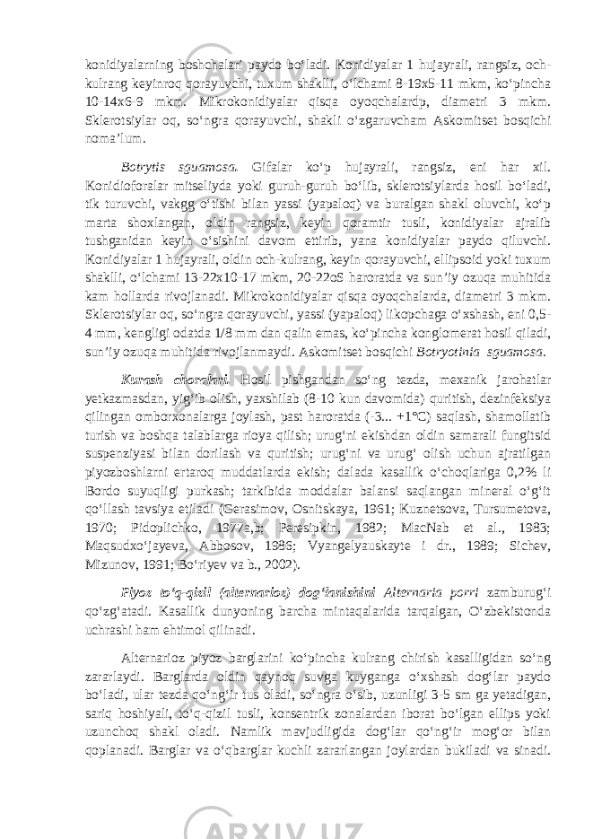 konidiyalarning boshchalari paydo bo‘ladi. Konidiyalar 1 hujayrali, rangsiz, och- kulrang keyinroq qorayuvchi, tuxum shaklli, o‘lchami 8-19x5-11 mkm, ko‘pincha 10-14x6-9 mkm. Mikrokonidiyalar qisqa oyoqchalardp, diametri 3 mkm. Sklerotsiylar oq, so‘ngra qorayuvchi, shakli o‘zgaruvcham Askomitset bosqichi noma’lum. Botrytis sguamosa . Gifalar ko‘p hujayrali, rangsiz, eni har xil. Konidioforalar mitseliyda yoki guruh-guruh bo‘lib, sklerotsiylarda hosil bo‘ladi, tik turuvchi, vakgg o‘tishi bilan yassi (yapaloq) va buralgan shakl oluvchi, ko‘p marta shoxlangan, oldin rangsiz, keyin qoramtir tusli, konidiyalar ajralib tushganidan keyin o‘sishini davom ettirib, yana konidiyalar paydo qiluvchi. Konidiyalar 1 hujayrali, oldin och-kulrang, keyin qorayuvchi, ellipsoid yoki tuxum shaklli, o‘lchami 13-22x10-17 mkm, 20-22oS haroratda va sun’iy ozuqa muhitida kam hollarda rivojlanadi. Mikrokonidiyalar qisqa oyoqchalarda, diametri 3 mkm. Sklerotsiylar oq, so‘ngra qorayuvchi, yassi (yapaloq) likopchaga o‘xshash, eni 0,5- 4 mm, kengligi odatda 1/8 mm dan qalin emas, ko‘pincha konglomerat hosil qiladi, sun’iy ozuqa muhitida rivojlanmaydi. Askomitset bosqichi Botryotinia sguamosa. Kurash choralari. Hosil pishgandan so‘ng tezda, mexanik jarohatlar yetkazmasdan, yig‘ib olish, yaxshilab (8-10 kun davomida) quritish, dezinfeksiya qilingan omborxonalarga joylash, past haroratda (-3... +1°С) saqlash, shamollatib turish va boshqa talablarga rioya qilish; urug‘ni ekishdan oldin samarali fungitsid suspenziyasi bilan dorilash va quritish; urug‘ni va urug‘ olish uchun ajratilgan piyozboshlarni ertaroq muddatlarda ekish; dalada kasallik o‘choqlariga 0,2% li Bordo suyuqligi purkash; tarkibida moddalar balansi saqlangan mineral o‘g‘it qo‘llash tavsiya etiladi (Gerasimov, Osnitskaya, 1961; Kuznetsova, Tursumetova, 1970; Pidoplichko, 1977a,b; Peresipkin, 1982; MacNab et al., 1983; Maqsudxo‘jayeva, Abbosov, 1986; Vyangelyauskayte i dr., 1989; Sichev, Mizunov, 1991; Bo‘riyev va b., 2002). Piyoz to‘q-qizil (alternarioz) dog‘lanishini Alternaria porri zamburug‘i qo‘zg‘atadi. Kasallik dunyoning barcha mintaqalarida tarqalgan, O‘zbekistonda uchrashi ham ehtimol qilinadi. Alternarioz piyoz barglarini ko‘pincha kulrang chirish kasalligidan so‘ng zararlaydi. Barglarda oldin qaynoq suvga kuyganga o‘xshash dog‘lar paydo bo‘ladi, ular tezda qo‘ng‘ir tus oladi, so‘ngra o‘sib, uzunligi 3-5 sm ga yetadigan, sariq hoshiyali, to‘q-qizil tusli, konsentrik zonalardan iborat bo‘lgan ellips yoki uzunchoq shakl oladi. Namlik mavjudligida dog‘lar qo‘ng‘ir mog‘or bilan qoplanadi. Barglar va o‘qbarglar kuchli zararlangan joylardan bukiladi va sinadi. 