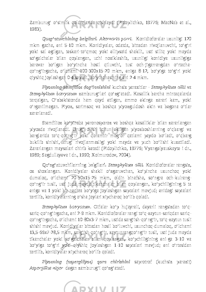 Zamburug‘ o‘simlik qoldiqlarida qishlaydi (Pidoplichko, 19776; MacNab et al., 1983). Quzg‘atuvchining belgilari. Alternaria porri. Konidioforalar uzunligi 120 mkm gacha, eni 5-10 mkm. Konidiyalar, odatda, bittadan rivojlanuvchi, to‘g‘ri yoki sal egilgan, teskari-to‘qmoq yoki ellipsoid shaklli, usti silliq yoki mayda so‘galchalar bilan qoplangan, uchi noziklashib, uzunligi konidiya uzunligiga baravar bo‘lgan bo‘yincha hosil qiluvchi, tusi och-jigarrangdan o‘rtacha- qo‘ng‘irgacha, o‘lchami 100-300x15-20 mkm, eniga 8-12, bo‘yiga to‘g‘ri yoki qiyshiq joylashgan 0-4 septali, bo‘yinchasining eni 2-4 mkm. Piyozning stemfilioz dog‘lanishini kuchsiz parazitlar - Stemphylium allii va Stemphylium botryosum zamburug‘lari qo‘zg‘atadi. Kasallik barcha mintaqalarda tarqalgan, O‘zbekistonda ham qayd etilgan, ammo ekinga zarari kam, yoki o‘rganilmagan. Piyoz, sarimsoq va boshqa piyozguldosh ekin va begona o‘tlar zararlanadi. Stemfilioz ko‘pincha peronosporoz va boshqa kasalliklar bilan zararlangan piyozda rivojlanadi. Urug‘ olish uchun ekilgan piyozboshlarning o‘qbargi va barglarida to‘q-qo‘ng‘ir yoki qoramtir mog‘or qatlami paydo bo‘ladi, o‘qbarg bukilib sinishi, urug‘ rivojlanmasligi yoki mayda va puch bo‘lishi kuzatiladi. Zararlangan maysalari chirib ketadi (Pidoplichko, 19776; Vyangelyauskayte i dr., 1989; Sagdullayeva i dr., 1990; Xolmurodov, 2004). Qo‘zg‘atuvchilarning belgilari . Stemphylium allii . Konidioforalar rangsiz, oz shoxlangan. Konidiyalar shakli o‘zgaruvchan, ko‘pincha uzunchoq yoki dumaloq, o‘lchami 20-50x15-25 mkm, oldin binafsha, so‘ngra och-kulrang- qo‘ng‘ir tusli, usti juda mayda tikanchalar bilan qoplangan, ko‘pchiligining 5 ta eniga va 1 yoki bir nechta bo‘yiga joylashgan septalari mavjud; enidagi septalari tortilib, konidiyalarning o‘sha joylari xipcharoq bo‘lib qoladi. Stemphylium botryosum. Gifalar ko‘p hujayrali, deyarli rangsizdan to‘q- sariq-qo‘ng‘irgacha, eni 2-9 mkm. Konidioforalar rangi to‘q-zaytun-sariqdan sariq- qo‘ng‘irgacha, o‘lchami 10-80x3-7 mkm, ustida sarg‘ish-qo‘ng‘ir, to‘q-zaytun tusli shishi mavjud. Konidiyalar bittadan hosil bo‘luvchi, uzunchoq-dumaloq, o‘lchami 13,5-66x7-28,5 mkm, sarg‘ish-qo‘ng‘ir, zaytunrangqo‘ng‘ir tusli, usti juda mayda tikanchalar yoki so‘galchalar bilan qoplangan, ko‘pchiligining eni-ga 3-10 va bo‘yiga to‘g‘ri yoki qiyshiq joylashgan 1-10 septalari mavjud; eni o‘rtasidan tortilib, konidiyalar xipcharoq bo‘lib qoladi. Piyozning (aspergillyoz) qora chirishini saprotrof (kuchsiz parazit) Aspergillus niger degan zamburug‘i qo‘zg‘atadi. 