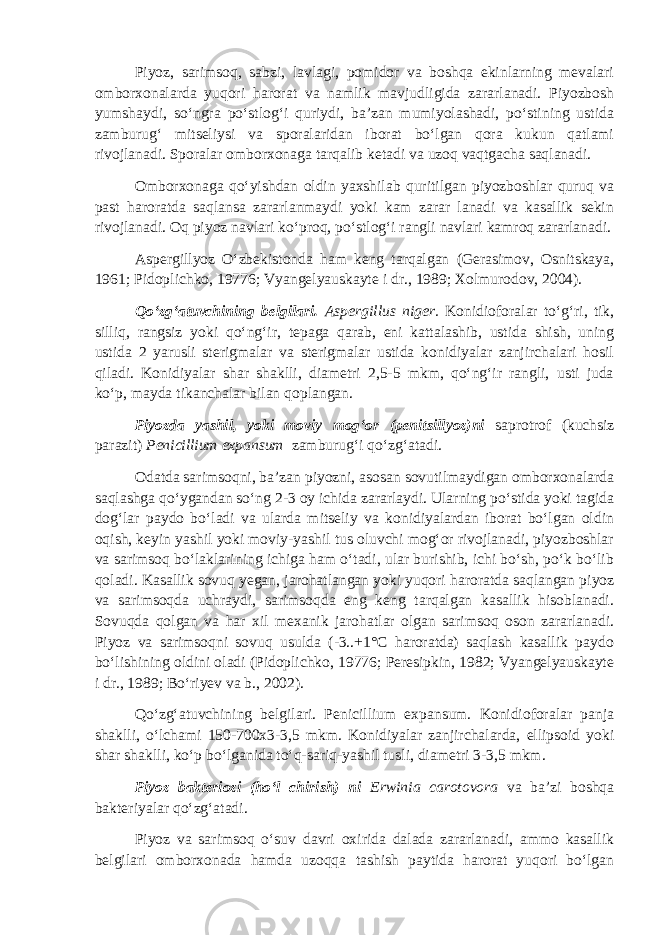 Piyoz, sarimsoq, sabzi, lavlagi, pomidor va boshqa ekinlarning mevalari omborxonalarda yuqori harorat va namlik mavjudligida zararlanadi. Piyozbosh yumshaydi, so‘ngra po‘stlog‘i quriydi, ba’zan mumiyolashadi, po‘stining ustida zamburug‘ mitseliysi va sporalaridan iborat bo‘lgan qora kukun qatlami rivojlanadi. Sporalar omborxonaga tarqalib ketadi va uzoq vaqtgacha saqlanadi. Omborxonaga qo‘yishdan oldin yaxshilab quritilgan piyozboshlar quruq va past haroratda saqlansa zararlanmaydi yoki kam zarar lanadi va kasallik sekin rivojlanadi. Oq piyoz navlari ko‘proq, po‘stlog‘i rangli navlari kamroq zararlanadi. Aspergillyoz O‘zbekistonda ham keng tarqalgan (Gerasimov, Osnitskaya, 1961; Pidoplichko, 19776; Vyangelyauskayte i dr., 1989; Xolmurodov, 2004). Qo‘zg‘atuvchining belgilari. Aspergillus niger. Konidioforalar to‘g‘ri, tik, silliq, rangsiz yoki qo‘ng‘ir, tepaga qarab, eni kattalashib, ustida shish, uning ustida 2 yarusli sterigmalar va sterigmalar ustida konidiyalar zanjirchalari hosil qiladi. Konidiyalar shar shaklli, diametri 2,5-5 mkm, qo‘ng‘ir rangli, usti juda ko‘p, mayda tikanchalar bilan qoplangan. Piyozda yashil, yoki moviy mog‘or (penitsillyoz)ni saprotrof (kuchsiz parazit) Penicillium expansum zamburug‘i qo‘zg‘atadi. Odatda sarimsoqni, ba’zan piyozni, asosan sovutilmaydigan omborxonalarda saqlashga qo‘ygandan so‘ng 2-3 oy ichida zararlaydi. Ularning po‘stida yoki tagida dog‘lar paydo bo‘ladi va ularda mitseliy va konidiyalardan iborat bo‘lgan oldin oqish, keyin yashil yoki moviy-yashil tus oluvchi mog‘or rivojlanadi, piyozboshlar va sarimsoq bo‘laklarining ichiga ham o‘tadi, ular burishib, ichi bo‘sh, po‘k bo‘lib qoladi. Kasallik sovuq yegan, jarohatlangan yoki yuqori haroratda saqlangan piyoz va sarimsoqda uchraydi, sarimsoqda eng keng tarqalgan kasallik hisoblanadi. Sovuqda qolgan va har xil mexanik jarohatlar olgan sarimsoq oson zararlanadi. Piyoz va sarimsoqni sovuq usulda (-3..+1°С haroratda) saqlash kasallik paydo bo‘lishining oldini oladi (Pidoplichko, 19776; Peresipkin, 1982; Vyangelyauskayte i dr., 1989; Bo‘riyev va b., 2002). Qo‘zg‘atuvchining belgilari. Penicillium expansum. Konidioforalar panja shaklli, o‘lchami 150-700x3-3,5 mkm. Konidiyalar zanjirchalarda, ellipsoid yoki shar shaklli, ko‘p bo‘lganida to‘q-sariq-yashil tusli, diametri 3-3,5 mkm. Piyoz bakteriozi (ho‘l chirish) ni Erwinia carotovora va ba’zi boshqa bakteriyalar qo‘zg‘atadi. Piyoz va sarimsoq o‘suv davri oxirida dalada zararlanadi, ammo kasallik belgilari omborxonada hamda uzoqqa tashish paytida harorat yuqori bo‘lgan 