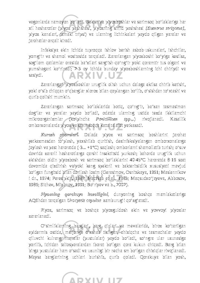 vagonlarda namoyon bo‘ladi. Bakteriya piyozboshlar va sarimsoq bo‘laklariga har xil hasharotlar (piyoz pashshasi, piyozning sirfid pashshasi [Eumerus strigatus], piyoz kanalari, tamaki tripsi) va ularning lichinkalari paydo qilgan yaralar va jarohatlar orqali kiradi. Infeksiya ekin ichida tuproqqa ishlov berish asbob-uskunalari, ishchilar, yomg‘ir va shamol vositasida tarqaladi. Zararlangan piyozboshi bo‘yiga kesilsa, sog‘lom qatlamlar orasida ba’zilari sarg‘ish-qo‘ng‘ir yoki qoramtir tus olgani va yumshagani ko‘rinadi; 2-3 oy ichida bunday piyozboshlarning ichi chiriydi va sasiydi. Zararlangan piyozboshlar urug‘lik olish uchun dalaga ekilsa chirib ketishi, yoki o‘sib chiqqan o‘qbarglar xloroz bilan qoplangan bo‘lib, o‘sishdan to‘xtashi va qurib qolishi mumkin. Zararlangan sarimsoq bo‘laklarida botiq, qo‘ng‘ir, ba’zan tasmasimon dog‘lar va yaralar paydo bo‘ladi, odatda ularning ustida tezda ikkilamchi mikroorganizmlar (ko‘pincha Penicillium spp., .) rivojlanadi. Kasallik omborxonalarda piyoz va sarimsoqqa katta talafot yetkazadi. Kurash choralari. Dalada piyoz va sarimsoq boshlarini jarohat yetkazmasdan to‘plash, yaxshilab quritish, dezinfeksiyalangan omborxonalarga joylash va past haroratda (-3... +1°С) saqlash; omborlarni shamollatib turish; o‘suv davrida zararli hasharotlarga qarshi insektitsid purkash; bahorda urug‘lik uchun ekishdan oldin piyozbosh va sarimsoq bo‘laklarini 40-45°С haroratda 8-16 soat davomida qizdirish va/yoki keng spektrli va bakteritsidlik xususiyati mavjud bo‘lgan fungitsid bilan dorilash lozim (Gerasimov, Osnitskaya, 1961; Maslennikov i dr., 1974; Peresipkin, 1982; MacNab et al., 1983; Maqsudxo‘jayeva, Abbosov, 1986; Sichev, Mizunov, 1991; Bo‘riyev va b., 2002). Piyozning qorakuya kasalligini, dunyoning boshqa mamlakatlariga AQShdan tarqalgan Urocystis cepulae zamburug‘i qo‘zg‘atadi. Piyoz, sarimsoq va boshqa piyozguldosh ekin va yovvoyi piyozlar zararlanadi. O‘simliklarning barglari, barg qinlari va mevalarida, biroz ko‘tarilgan epidermis ostida, marjonga o‘xshab tizilgan, chiziqcha va tasmachalar paydo qiluvchi kulrang nuqtalar (pustulalar) paydo bo‘ladi, so‘ngra ular uzunasiga yorilib, ichidan teliosporalardan iborat bo‘lgan qora kukun chiqadi. Barg bilan birga pustulalar ham o‘sadi va uzunligi bir necha sm bo‘lgan chiziqlar rivojlanadi. Maysa barglarining uchlari burishib, qurib qoladi. Qorakuya bilan yosh, 