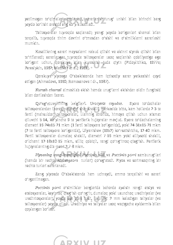 yetilmagan to‘qimalar zararlanadi, zararlanish urug‘ unishi bilan birinchi barg paydo bo‘lishi orasida eng ko‘p kuzatiladi. Teliosporalar tuproqda saqlanadi; yangi paydo bo‘lganlari shamol bilan tarqalib, tuproqda tinim davrini o‘tmasdan o‘sishi va o‘simliklarni zararlashi mumkin. Kasallikning zarari maysalarni nobud qilishi va ekinni siyrak qilishi bilan ta’riflanadi; zararlangan tuproqda teliosporalar uzoq saqlanish qobiliyatiga ega bo‘lgani uchun, qorakuya bilan kurashish juda qiyin (Pidoplichko, 1977a; Peresipkin, 1982; MacNab et al., 1983). Qorakuya piyozga O‘zbekistonda ham iqtisodiy zarar yetkazishi qayd etilgan (Ahmedova, 1960; Ramazanova i dr., 1987). Kurash chorasi almashlab ekish hamda urug‘larni ekishdan oldin fungitsid bilan dorilashdan iborat. Qo‘zg‘atuvchining belgilari. Urocystis cepulae. Spora to‘dachalar teliosporalardan iborat, noto‘g‘ri shar shaklli, markazida bitta, kam hollarda 2-3 ta fertil (mahsuldor) teliosporalar, ularning atrofida, himoya qilish uchun xizmat qiluvchi 5-14, ko‘pincha 9 ta periferik hujayralar mavjud. Spora to‘dachalarning diametri 16-24x15-21 mkm (1 fertil teliospora bo‘lganida), yoki 24-31x15-21 mkm (2 ta fertil teliospora bo‘lganida), Ulyanishev (1952) ko‘rsatishicha, 12-40 mkm. Fertil teliosporalar dumaloq shaklli, diametri 7-16 mkm yoki ellipsoid shaklli, o‘lchami 12-18x10-15 mkm, silliq qobiqli, rangi qo‘ng‘irroq-qizg‘ish. Periferik hujayralarning dia-metri 2,7-8 mkm. Piyozning zang kasalligini Puccinia allii va Puccinia porri zamburug‘lari (hamda bir nechta Melampsora turlari) qo‘zg‘atadi. Piyoz va sarimsoqning bir nechta turlari zararlanadi. Zang piyozda O‘zbekistonda ham uchraydi, ammo tarqalishi va zarari o‘rganilmagan. Puccinia porri o‘simliklar barglarida bahorda apelsin rangli etsiya va etsiosporalar, keyinroq qizg‘ish-qo‘ng‘ir, dumaloq yoki uzunchoq urediniyalar (va urediniosporalar), yozda esa qora tusli, uzunligi 2 mm keladigan teliyalar (va teliosporalar) paydo qiladi. Urediniya va teliyalar uzoq vaqtgacha epidermis bilan qoplangan bo‘ladi. 