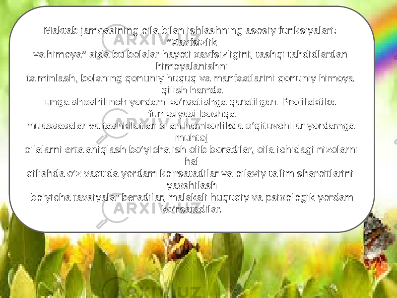 Maktab jamoasining oila bilan ishlashning asosiy funksiyalari: “Xavfsizlik va himoya” sida bu bolalar hayoti xavfsizligini, tashqi tahdidlardan himoyalanishni ta&#39;minlash, bolaning qonuniy huquq va manfaatlarini qonuniy himoya qilish hamda unga shoshilinch yordam ko‘rsatishga qaratilgan. Profilaktika funksiyasi boshqa muassasalar va tashkilotlar bilan hamkorlikda o‘qituvchilar yordamga muhtoj oilalarni erta aniqlash bo‘yicha ish olib boradilar, oila ichidagi nizolarni hal qilishda o‘z vaqtida yordam ko‘rsatadilar va oilaviy ta&#39;lim sharoitlarini yaxshilash bo‘yicha tavsiyalar beradilar, malakali huquqiy va psixologik yordam ko‘rsatadilar. 