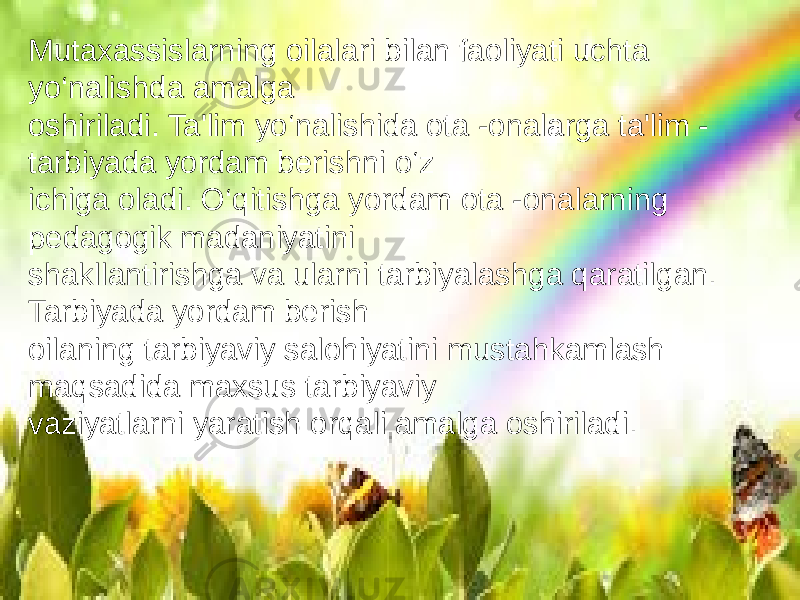 Mutaxassislarning oilalari bilan faoliyati uchta yo‘nalishda amalga oshiriladi. Ta&#39;lim yo‘nalishida ota -onalarga ta&#39;lim - tarbiyada yordam berishni o‘z ichiga oladi. O‘qitishga yordam ota -onalarning pedagogik madaniyatini shakllantirishga va ularni tarbiyalashga qaratilgan. Tarbiyada yordam berish oilaning tarbiyaviy salohiyatini mustahkamlash maqsadida maxsus tarbiyaviy vaziyatlarni yaratish orqali amalga oshiriladi. 