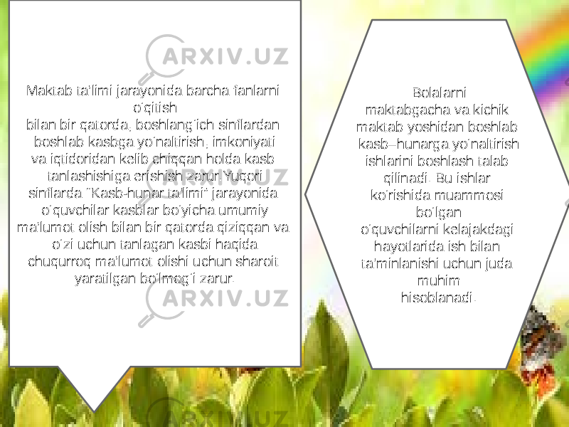 Maktab ta’limi jarayonida barcha fanlarni o‘qitish bilan bir qatorda, boshlang‘ich sinflardan boshlab kasbga yo‘naltirish, imkoniyati va iqtidoridan kelib chiqqan holda kasb tanlashishiga erishish zarur.Yuqori sinflarda “Kasb-hunar ta&#39;limi” jarayonida o‘quvchilar kasblar bo‘yicha umumiy ma’lumot olish bilan bir qatorda qiziqqan va o‘zi uchun tanlagan kasbi haqida chuqurroq ma’lumot olishi uchun sharoit yaratilgan bo‘lmog‘i zarur. Bolalarni maktabgacha va kichik maktab yoshidan boshlab kasb–hunarga yo‘naltirish ishlarini boshlash talab qilinadi. Bu ishlar ko‘rishida muammosi bo‘lgan o‘quvchilarni kelajakdagi hayotlarida ish bilan ta&#39;minlanishi uchun juda muhim hisoblanadi. 