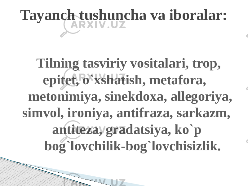  Tilning tasviriy vositalari, trop, epitet, o`xshatish, metafora, metonimiya, sinekdoxa, allegoriya, simvol, ironiya, antifraza, sarkazm, antiteza, gradatsiya, ko`p bog`lovchilik-bog`lovchisizlik. Tayanch tushuncha va iboralar: 