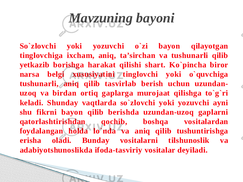 So`zlovchi yoki yozuvchi o`zi bayon qilayotgan tinglovchiga ixcham, aniq, ta’sirchan va tushunarli qilib yetkazib borishga harakat qilishi shart. Ko`pincha biror narsa belgi xususiyatini tinglovchi yoki o`quvchiga tushunarli, aniq qilib tasvirlab berish uchun uzundan- uzoq va birdan ortiq gaplarga murojaat qilishga to`g`ri keladi. Shunday vaqtlarda so`zlovchi yoki yozuvchi ayni shu fikrni bayon qilib berishda uzundan-uzoq gaplarni qatorlashtirishdan qochib, boshqa vositalardan foydalangan holda lo`nda va aniq qilib tushuntirishga erisha oladi. Bunday vositalarni tilshunoslik va adabiyotshunoslikda ifoda-tasviriy vositalar deyiladi. Mavzuning bayoni 