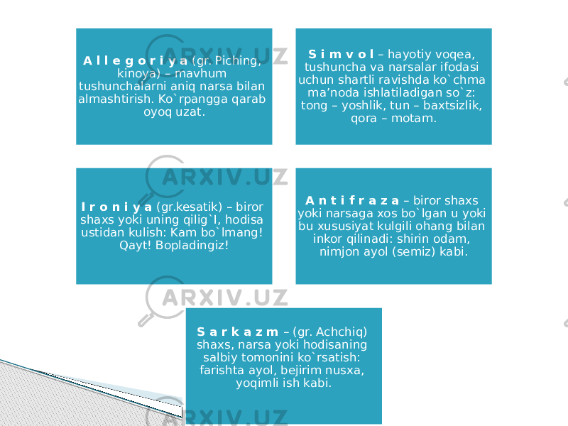 A l l e g o r i y a (gr. Piching, kinoya) – mavhum tushunchalarni aniq narsa bilan almashtirish. Ko`rpangga qarab oyoq uzat. S i m v o l – hayotiy voqea, tushuncha va narsalar ifodasi uchun shartli ravishda ko`chma ma’noda ishlatiladigan so`z: tong – yoshlik, tun – baxtsizlik, qora – motam. I r o n i y a (gr.kesatik) – biror shaxs yoki uning qilig`I, hodisa ustidan kulish: Kam bo`lmang! Qayt! Bopladingiz! A n t i f r a z a – biror shaxs yoki narsaga xos bo`lgan u yoki bu xususiyat kulgili ohang bilan inkor qilinadi: shirin odam, nimjon ayol (semiz) kabi. S a r k a z m – (gr. Achchiq) shaxs, narsa yoki hodisaning salbiy tomonini ko`rsatish: farishta ayol, bejirim nusxa, yoqimli ish kabi. 