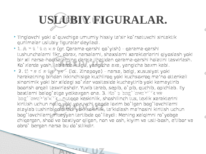  Tinglovchi yoki o`quvchiga umumiy hissiy ta’sir ko`rsatuvchi sintaktik qurilmalar uslubiy figuralar deyiladi.  1. A n t i t e z a (gr. Qarama-qarshi qo`yish) – qarama-qarshi tushunchalarni fikr, obraz, narsalarni, shaxslarni xarakterlarini qiyoslash yoki bir xil narsa-hodisalarning daraja jihatidan qarama-qarshi holatini tasvirlash. Ko`zlarda yosh, lablarda kulgu, yangicha aza, yangicha bazm kabi.  2. G r a d a ts i ya – (lot. Zinapoya) – narsa, belgi, xususiyat yoki harakatning biridan ikkinchisiga kuchliroq yoki kuchsozroq ma’no ottenkali sinonimik yoki bir xildagi so`zlar vositasida kuchaytirib yoki kamaytirib boorish orqali tasvirlashdir. Yuvib tarab, sepib, o`pib, quchib, opichlab. Ey baxtlarni balog`atga yetkazgan ona. 3. Ko`p bog`lovchilik va bog`lovchisizlik – nutqqa keskinlik, shoshilinch tus, tezlik xarakterini kiritish uchun notiq yoki yozuvchi gapda lozim bo`lgan bog`lovchilarni ataylab tushirib qoldiradi yoki sokinlik, ta’kidlash ma’nosini kiritish uchun bog`lovchilarni muayyan tartibda qo`llaydi: Mening xalqimni ro`yobga chiqargan, shod va baxtiyor qilgan, non va osh, kiyim va usti-bosh, e’tibor va obro` bergan narsa bu do`stlikdir. USLUBIY FIGURALAR. 