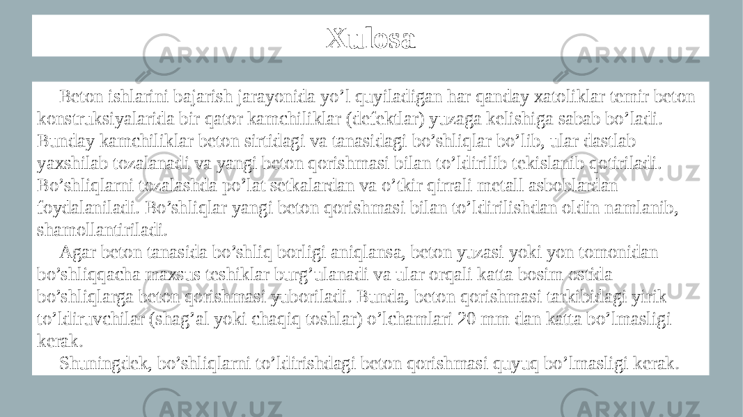 Xulosa Beton ishlarini bajarish jarayonida yo’l quyiladigan har qanday xatoliklar temir beton konstruksiyalarida bir qator kamchiliklar (defektlar) yuzaga kelishiga sabab bo’ladi. Bunday kamchiliklar beton sirtidagi va tanasidagi bo’shliqlar bo’lib, ular dastlab yaxshilab tozalanadi va yangi beton qorishmasi bilan to’ldirilib tekislanib qotiriladi. Bo’shliqlarni tozalashda po’lat setkalardan va o’tkir qirrali metall asboblardan foydalaniladi. Bo’shliqlar yangi beton qorishmasi bilan to’ldirilishdan oldin namlanib, shamollantiriladi. Agar beton tanasida bo’shliq borligi aniqlansa, beton yuzasi yoki yon tomonidan bo’shliqqacha maxsus teshiklar burg’ulanadi va ular orqali katta bosim ostida bo’shliqlarga beton qorishmasi yuboriladi. Bunda, beton qorishmasi tarkibidagi yirik to’ldiruvchilar (shag’al yoki chaqiq toshlar) o’lchamlari 20 mm dan katta bo’lmasligi kerak. Shuningdek, bo’shliqlarni to’ldirishdagi beton qorishmasi quyuq bo’lmasligi kerak. 